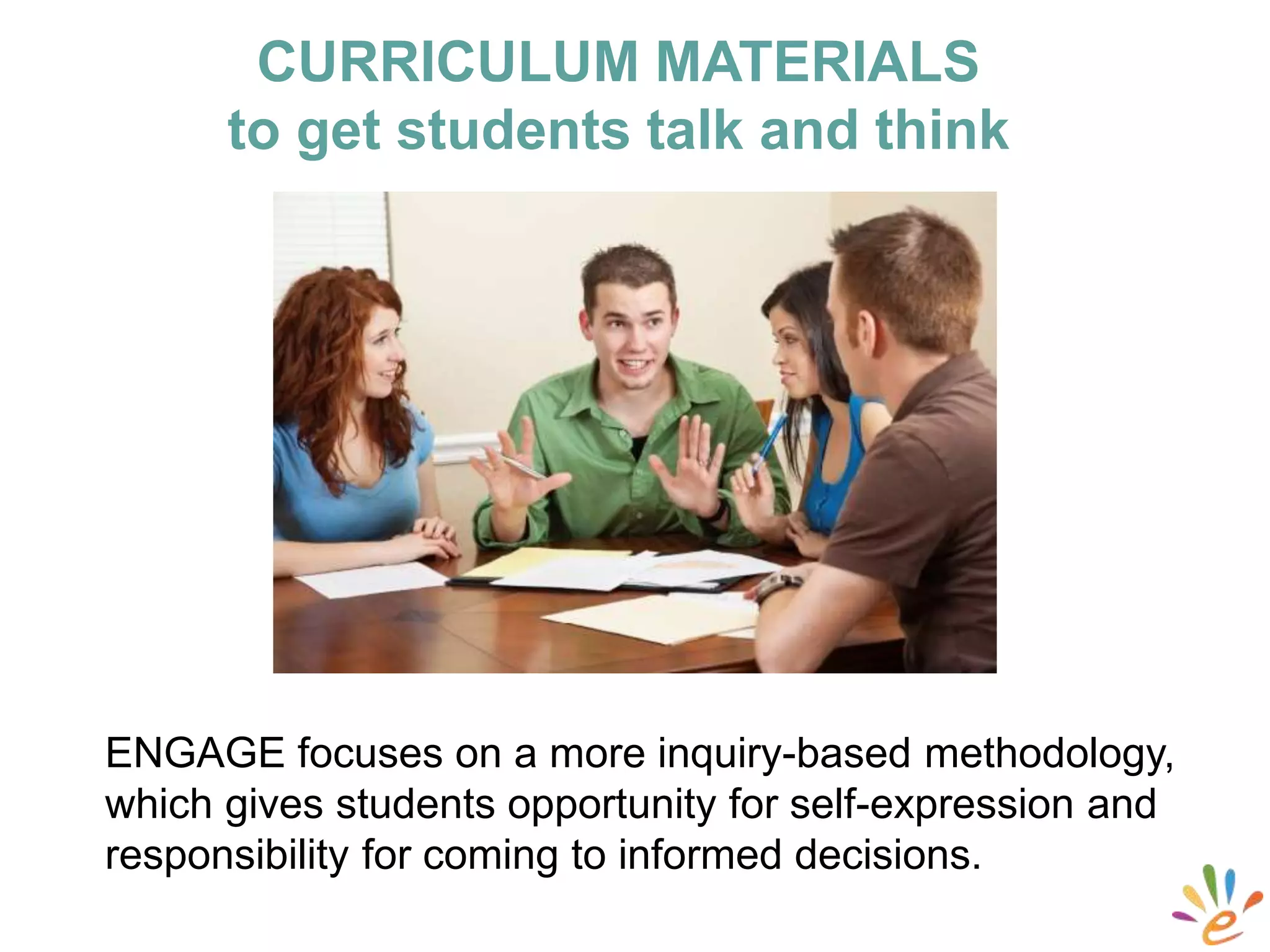 ENGAGE focuses on a more inquiry-based methodology,
which gives students opportunity for self-expression and
responsibility for coming to informed decisions.
CURRICULUM MATERIALS
to get students talk and think