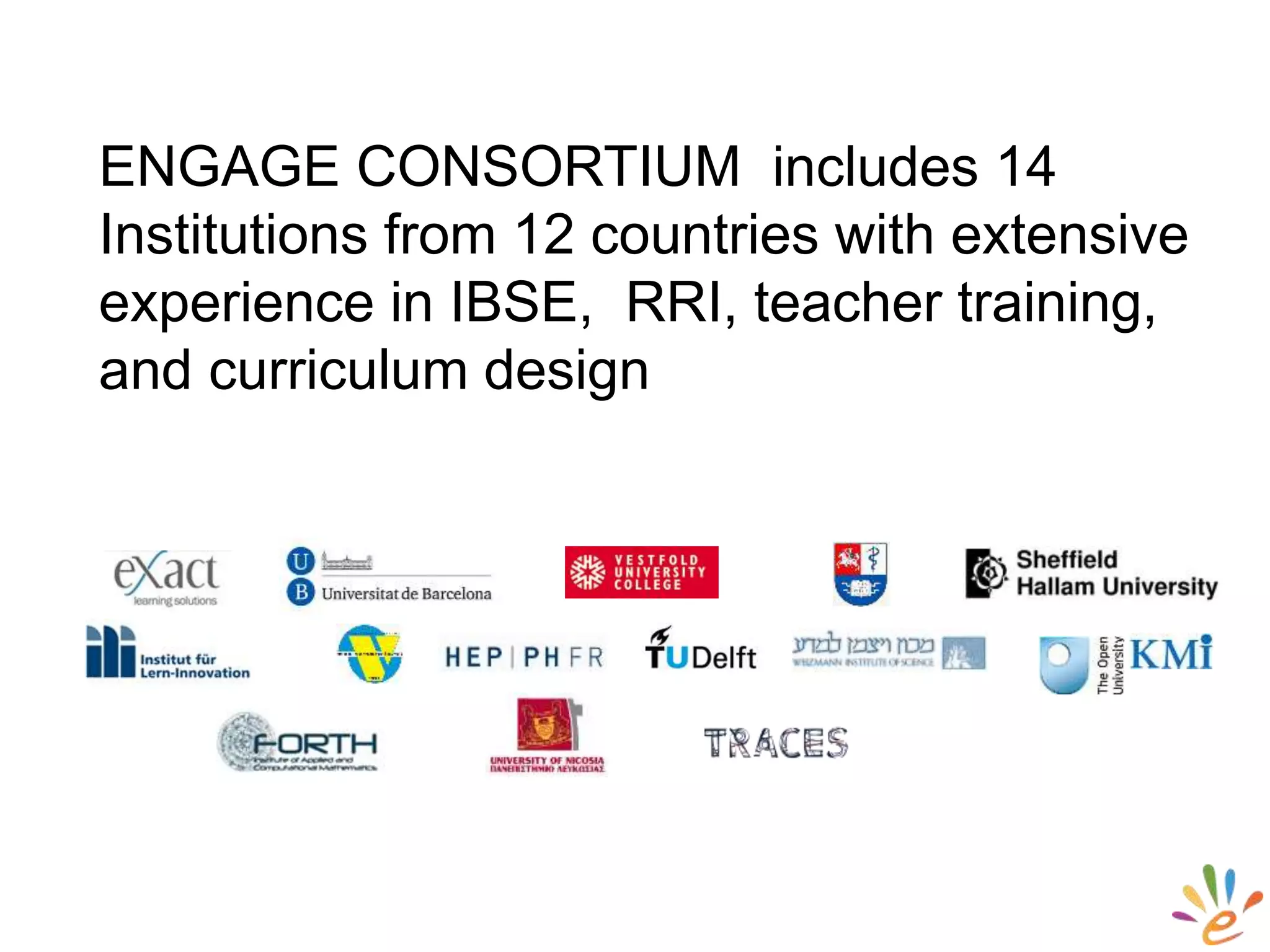 ENGAGE CONSORTIUM includes 14
Institutions from 12 countries with extensive
experience in IBSE, RRI, teacher training,
and curriculum design