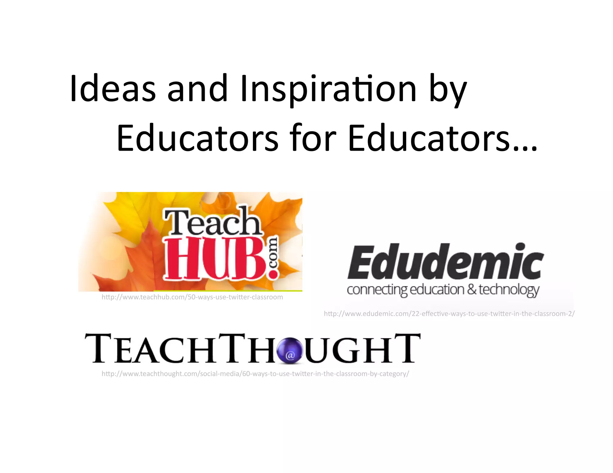 Ideas	
  and	
  Inspira@on	
  by	
  	
  	
  	
  	
  
	
  	
  	
  	
  	
  Educators	
  for	
  Educators…	
  

h;p://www.teachhub.com/50-­‐ways-­‐use-­‐twi;er-­‐classroom	
  
h;p://www.edudemic.com/22-­‐eﬀec@ve-­‐ways-­‐to-­‐use-­‐twi;er-­‐in-­‐the-­‐classroom-­‐2/	
  

h;p://www.teachthought.com/social-­‐media/60-­‐ways-­‐to-­‐use-­‐twi;er-­‐in-­‐the-­‐classroom-­‐by-­‐category/	
  

 
