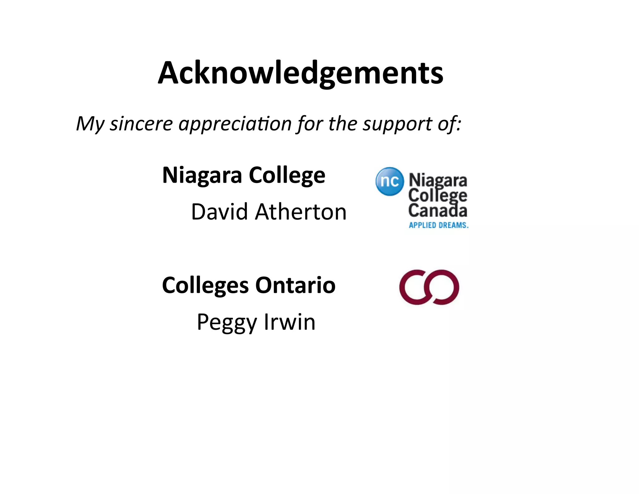 Acknowledgements	
  
My	
  sincere	
  apprecia:on	
  for	
  the	
  support	
  of:	
  

	
  	
  
	
  	
  
	
  	
  
	
  	
  
	
  	
  

	
  
	
  
	
  
	
  
	
  

	
  Niagara	
  College	
  
	
   	
  David	
  Atherton	
  
	
   	
   	
   	
   	
  	
  
	
  Colleges	
  Ontario	
  
	
   	
  	
  Peggy	
  Irwin	
  

	
  	
   	
   	
   	
   	
   	
   	
  	
  

 