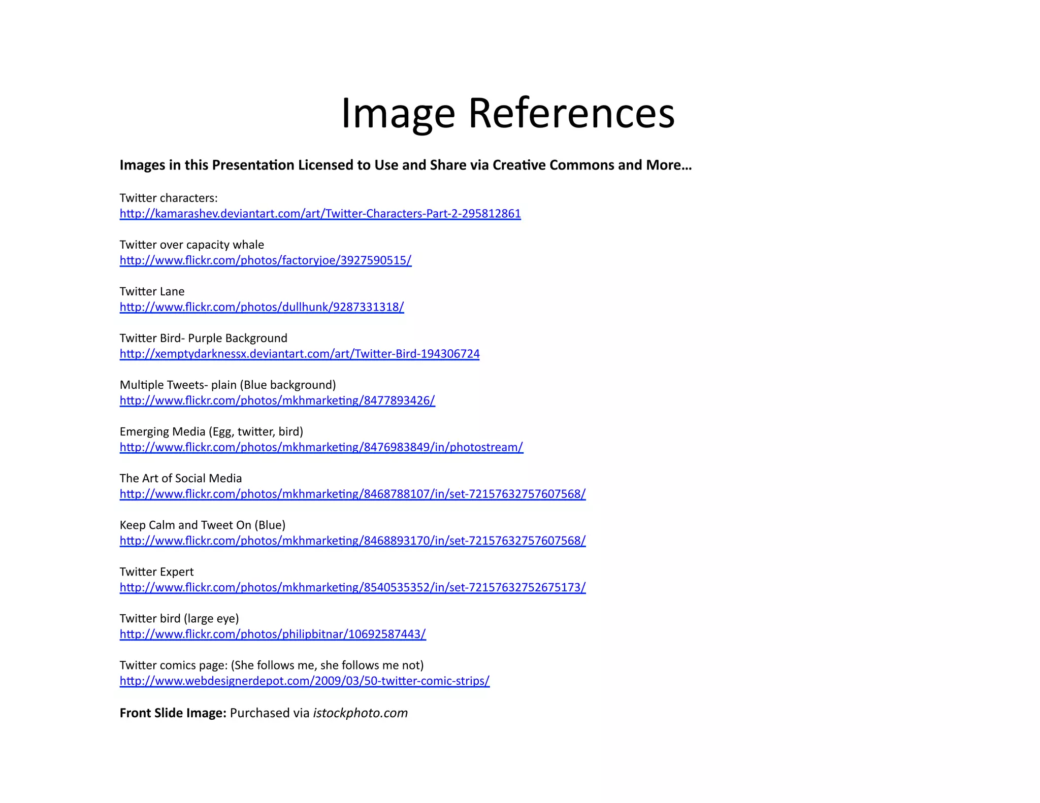 Image	
  References	
  
Images	
  in	
  this	
  PresentaKon	
  Licensed	
  to	
  Use	
  and	
  Share	
  via	
  CreaKve	
  Commons	
  and	
  More…	
  	
  
Twi;er	
  characters:	
  
h;p://kamarashev.deviantart.com/art/Twi;er-­‐Characters-­‐Part-­‐2-­‐295812861	
  
Twi;er	
  over	
  capacity	
  whale	
  
h;p://www.ﬂickr.com/photos/factoryjoe/3927590515/	
  
Twi;er	
  Lane	
  
h;p://www.ﬂickr.com/photos/dullhunk/9287331318/	
  
Twi;er	
  Bird-­‐	
  Purple	
  Background	
  
h;p://xemptydarknessx.deviantart.com/art/Twi;er-­‐Bird-­‐194306724	
  
Mul@ple	
  Tweets-­‐	
  plain	
  (Blue	
  background)	
  
h;p://www.ﬂickr.com/photos/mkhmarke@ng/8477893426/	
  
Emerging	
  Media	
  (Egg,	
  twi;er,	
  bird)	
  
h;p://www.ﬂickr.com/photos/mkhmarke@ng/8476983849/in/photostream/	
  
The	
  Art	
  of	
  Social	
  Media	
  
h;p://www.ﬂickr.com/photos/mkhmarke@ng/8468788107/in/set-­‐72157632757607568/	
  
Keep	
  Calm	
  and	
  Tweet	
  On	
  (Blue)	
  
h;p://www.ﬂickr.com/photos/mkhmarke@ng/8468893170/in/set-­‐72157632757607568/	
  
Twi;er	
  Expert	
  
h;p://www.ﬂickr.com/photos/mkhmarke@ng/8540535352/in/set-­‐72157632752675173/	
  
Twi;er	
  bird	
  (large	
  eye)	
  
h;p://www.ﬂickr.com/photos/philipbitnar/10692587443/	
  
Twi;er	
  comics	
  page:	
  (She	
  follows	
  me,	
  she	
  follows	
  me	
  not)	
  
h;p://www.webdesignerdepot.com/2009/03/50-­‐twi;er-­‐comic-­‐strips/	
  

Front	
  Slide	
  Image:	
  Purchased	
  via	
  istockphoto.com	
  	
  	
  	
  	
  	
  

 