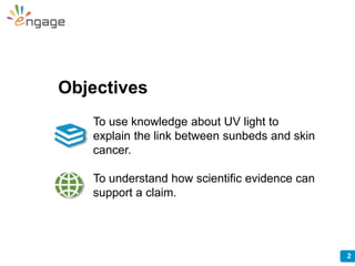 2
Objectives
To use knowledge about UV light to
explain the link between sunbeds and skin
cancer.
To understand how scient...