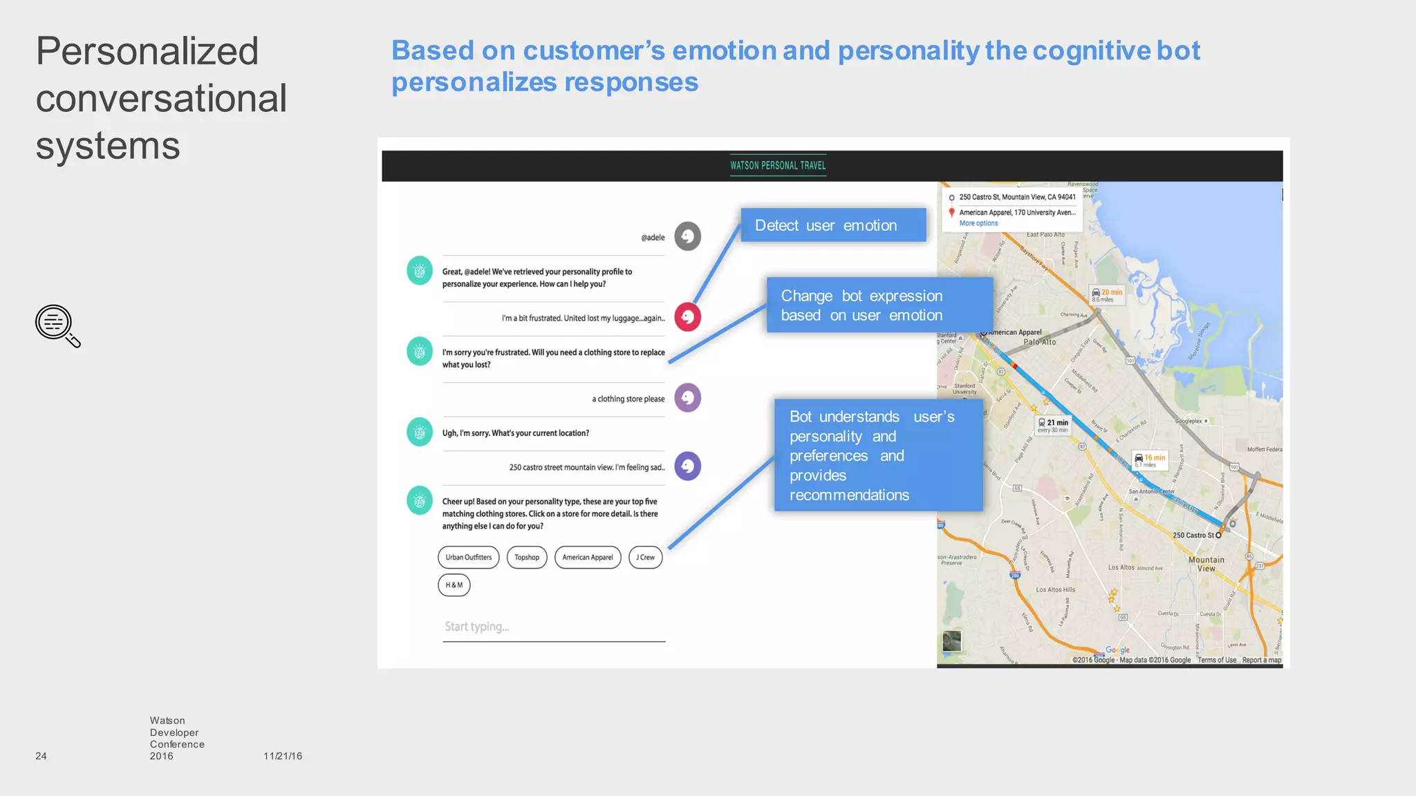 Personalized  
conversational  
systems
11/21/16
Watson
Developer
Conference
201624
Based  on  customer’s  emotion  and  personality  the  cognitive  bot  
personalizes  responses
Detect   user   emotion
Bot   understands   user’s  
personality   and  
preferences   and  
provides  
recommendations
Change   bot   expression  
based   on  user   emotion
 