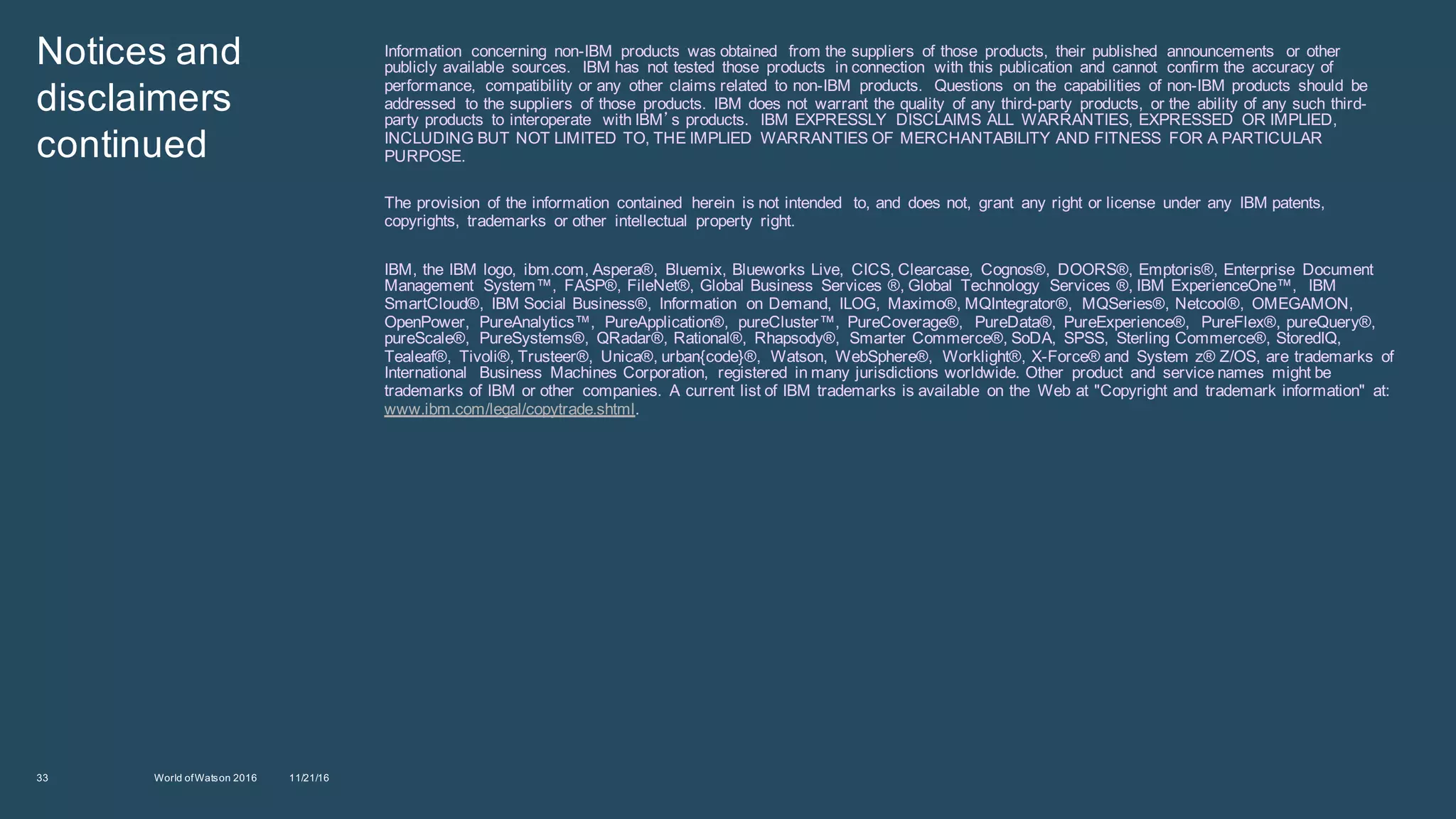 Notices  and  
disclaimers  
continued  
Information   concerning   non-­IBM   products   was  obtained   from  the  suppliers   of  those   products,   their  published   announcements   or  other  
publicly  available   sources.     IBM  has   not  tested   those   products   in  connection   with  this  publication   and   cannot   confirm  the   accuracy  of  
performance,   compatibility  or  any   other  claims  related   to  non-­IBM   products.     Questions   on  the   capabilities   of  non-­IBM  products   should   be  
addressed   to  the  suppliers   of  those   products.   IBM  does  not   warrant  the  quality   of  any  third-­party   products,   or  the   ability  of  any  such  third-­
party  products   to  interoperate   with  IBM’s  products.     IBM  EXPRESSLY   DISCLAIMS  ALL   WARRANTIES,  EXPRESSED   OR  IMPLIED,  
INCLUDING  BUT  NOT  LIMITED  TO,  THE  IMPLIED   WARRANTIES  OF  MERCHANTABILITY  AND  FITNESS   FOR  A  PARTICULAR  
PURPOSE.  
The  provision   of  the  information   contained   herein   is  not  intended   to,  and   does  not,   grant   any  right  or  license   under  any   IBM  patents,  
copyrights,   trademarks   or  other   intellectual   property   right.  
IBM,  the  IBM  logo,   ibm.com,  Aspera®,   Bluemix,  Blueworks  Live,   CICS,  Clearcase,   Cognos®,   DOORS®,  Emptoris®,  Enterprise   Document  
Management   System™,   FASP®,  FileNet®,  Global  Business   Services  ®,  Global   Technology   Services  ®,  IBM  ExperienceOne™,   IBM  
SmartCloud®,   IBM  Social  Business®,   Information   on  Demand,   ILOG,   Maximo®,  MQIntegrator®,   MQSeries®,  Netcool®,   OMEGAMON,  
OpenPower,   PureAnalytics™,   PureApplication®,   pureCluster™,   PureCoverage®,   PureData®,   PureExperience®,   PureFlex®,  pureQuery®,  
pureScale®,   PureSystems®,   QRadar®,  Rational®,   Rhapsody®,   Smarter  Commerce®,  SoDA,   SPSS,   Sterling  Commerce®,  StoredIQ,  
Tealeaf®,   Tivoli®,  Trusteer®,   Unica®,  urban{code}®,   Watson,   WebSphere®,   Worklight®,  X-­Force®  and   System  z®  Z/OS,  are  trademarks   of  
International   Business   Machines  Corporation,   registered   in  many  jurisdictions  worldwide.  Other   product   and   service  names   might  be  
trademarks  of  IBM  or  other   companies.   A  current  list  of  IBM  trademarks  is  available   on  the   Web  at  "Copyright  and   trademark  information"   at:    
www.ibm.com/legal/copytrade.shtml.
33 11/21/16World  of  Watson  2016  
 
