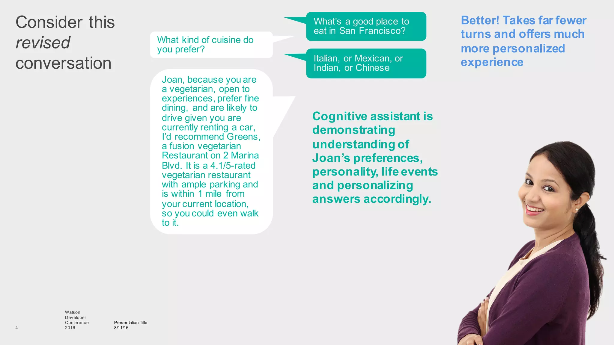 Consider  this
revised
conversation
Presentation  Title
8/11/16
Watson
Developer
Conference
2016  4
What’s  a  good  place  to  
eat  in  San  Francisco?
Better!  Takes  far  fewer  
turns  and  offers  much  
more  personalized  
experience
What  kind  of  cuisine  do  
you  prefer?
Joan,  because  you  are  
a  vegetarian,  open  to  
experiences,  prefer  fine  
dining,   and  are  likely  to  
drive  given  you  are  
currently  renting  a  car,  
I’d  recommend  Greens,  
a  fusion  vegetarian  
Restaurant  on  2  Marina  
Blvd.  It  is  a  4.1/5-­rated  
vegetarian  restaurant  
with  ample  parking  and  
is  within  1  mile   from  
your  current  location,  
so  you  could  even  walk  
to  it.
Italian,  or  Mexican,  or  
Indian,  or  Chinese
Cognitive  assistant  is  
demonstrating  
understanding  of  
Joan’s  preferences,  
personality,  life  events  
and  personalizing  
answers  accordingly.
 