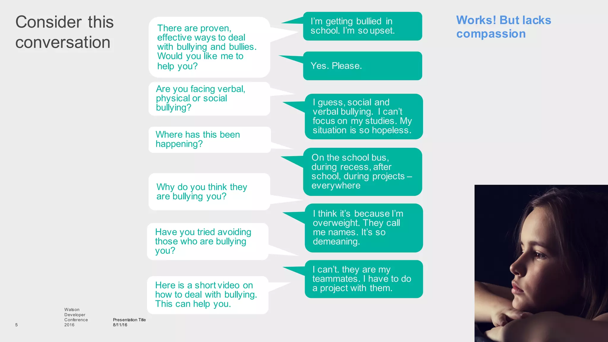 Consider  this  
conversation
Presentation  Title
8/11/16
Watson
Developer
Conference
2016  5
There  are  proven,  
effective  ways  to  deal  
with  bullying  and  bullies.  
Would  you  like  me  to  
help  you?
I’m  getting  bullied   in  
school.  I’m  so  upset.
Are  you  facing  verbal,  
physical  or  social  
bullying?
Yes.  Please.
Where  has  this  been  
happening?
I  guess,  social  and  
verbal  bullying.   I  can’t  
focus  on  my  studies.  My  
situation  is  so  hopeless.
Why  do  you  think  they  
are  bullying  you?
On  the  school  bus,  
during  recess,  after  
school,  during  projects  –
everywhere
Have  you  tried  avoiding  
those  who  are  bullying  
you?  
I  think  it’s  because  I’m  
overweight.  They  call  
me  names.  It’s  so  
demeaning.
Here  is  a  short  video  on  
how  to  deal  with  bullying.  
This  can  help  you.
I  can’t.  they  are  my  
teammates.  I  have  to  do  
a  project  with  them.
Works!  But  lacks  
compassion
 