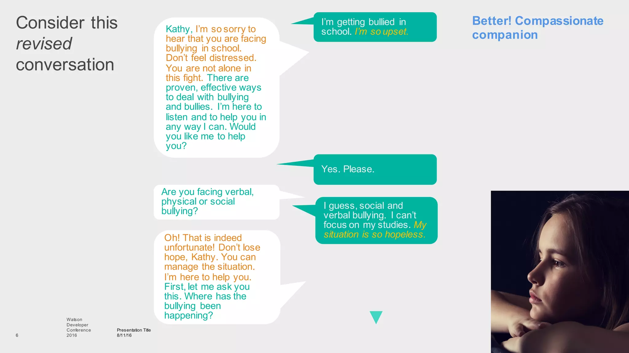 Consider  this
revised
conversation
Presentation  Title
8/11/16
Watson
Developer
Conference
2016  6
Kathy,  I’m  so  sorry  to  
hear  that  you  are  facing  
bullying   in  school.  
Don’t  feel  distressed.  
You  are  not  alone  in  
this  fight.  There  are  
proven,  effective  ways  
to  deal  with  bullying  
and  bullies.   I’m  here  to  
listen  and  to  help  you  in  
any  way  I  can.  Would  
you  like  me  to  help  
you?  
I’m  getting  bullied   in  
school.  I’m  so  upset.
Are  you  facing  verbal,  
physical  or  social  
bullying?
Yes.  Please.
Oh!  That  is  indeed  
unfortunate!  Don’t  lose  
hope,  Kathy.  You  can  
manage  the  situation.  
I’m  here  to  help  you.  
First,  let  me  ask  you  
this.  Where  has  the  
bullying   been  
happening?  
I  guess,  social  and  
verbal  bullying.   I  can’t  
focus  on  my  studies.  My  
situation  is  so  hopeless.
Better!  Compassionate  
companion
 