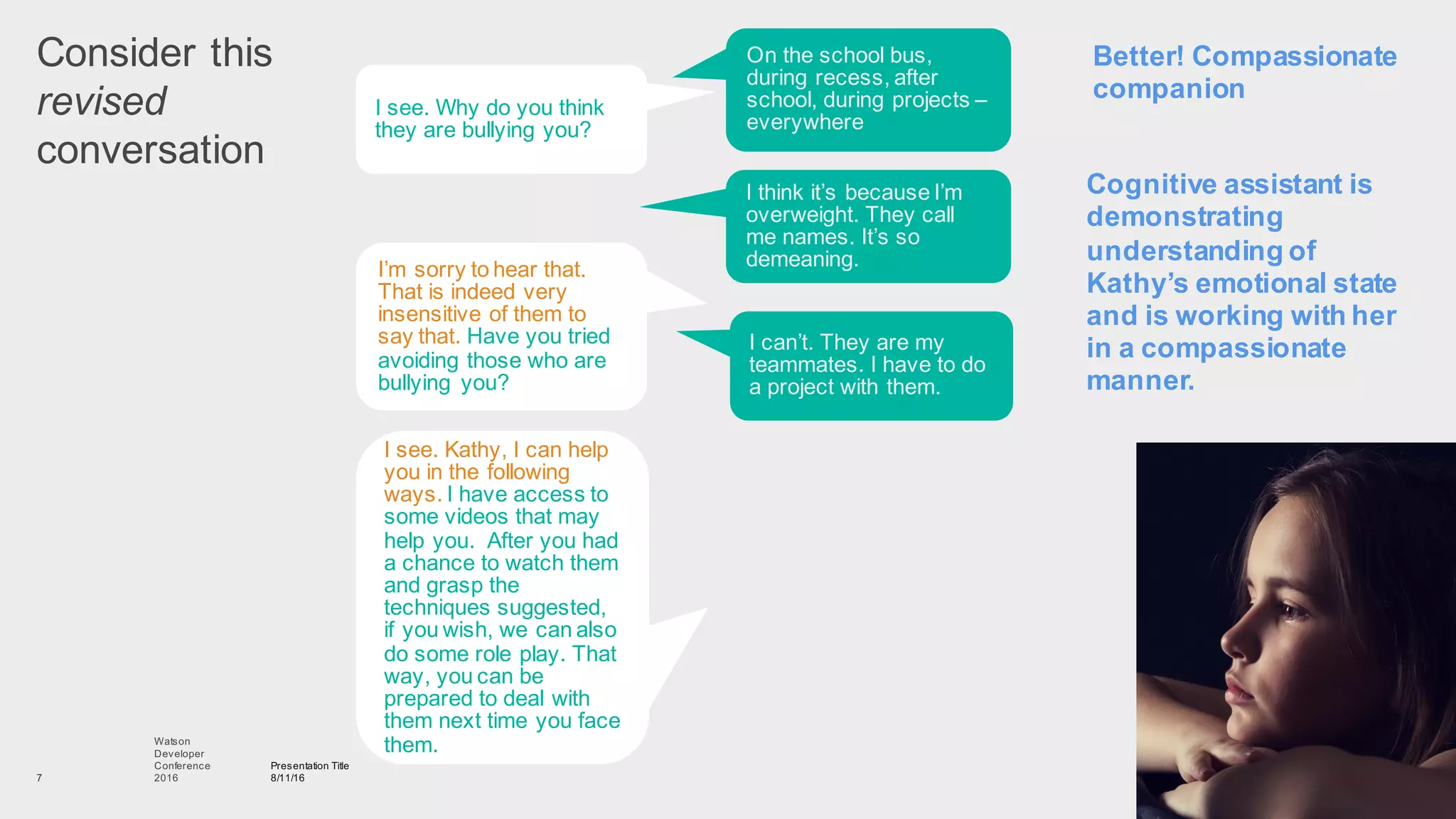 Consider  this
revised
conversation
Presentation  Title
8/11/16
Watson
Developer
Conference
2016  7
I  see.  Why  do  you  think  
they  are  bullying  you?
On  the  school  bus,  
during  recess,  after  
school,  during  projects  –
everywhere
I’m  sorry  to  hear  that.  
That  is  indeed  very  
insensitive  of  them  to  
say  that.  Have  you  tried  
avoiding  those  who  are  
bullying   you?  
I  think  it’s  because  I’m  
overweight.  They  call  
me  names.  It’s  so  
demeaning.
I  see.  Kathy,  I  can  help  
you  in  the  following  
ways.  I  have  access  to  
some  videos  that  may  
help  you.    After  you  had  
a  chance  to  watch  them  
and  grasp  the  
techniques  suggested,  
if  you  wish,  we  can  also  
do  some  role  play.  That  
way,  you  can  be  
prepared  to  deal  with  
them  next  time  you  face  
them.  
I  can’t.  They  are  my  
teammates.  I  have  to  do  
a  project  with  them.
Cognitive  assistant  is  
demonstrating  
understanding  of  
Kathy’s  emotional  state  
and  is  working  with  her  
in  a  compassionate  
manner.
Better!  Compassionate  
companion
 