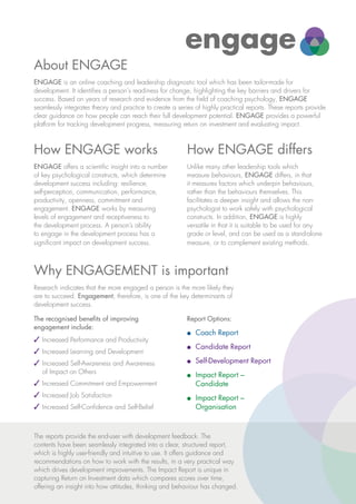 About ENGAGE
How ENGAGE works
Why ENGAGEMENT is important
How ENGAGE differs
engage
ge
ENGAGE is an online coaching and leadership diagnostic tool which has been tailor-made for
development. It identifies a person's readiness for change, highlighting the key barriers and drivers for
success. Based on years of research and evidence from the field of coaching psychology, ENGAGE
seamlessly integrates theory and practice to create a series of highly practical reports. These reports provide
clear guidance on how people can reach their full development potential. ENGAGE provides a powerful
platform for tracking development progress, measuring return on investment and evaluating impact.
ENGAGE offers a scientific insight into a number
of key psychological constructs, which determine
development success including: resilience,
self-perception, communication, performance,
productivity, openness, commitment and
engagement. ENGAGE works by measuring
levels of engagement and receptiveness to
the development process. A person’s ability
to engage in the development process has a
significant impact on development success.
Research indicates that the more engaged a person is the more likely they
are to succeed. Engagement, therefore, is one of the key determinants of
development success.
The recognised benefits of improving
engagement include:
3	Increased Performance and Productivity
3 	Increased Learning and Development
3 	Increased Self-Awareness and Awareness
of Impact on Others
3 	Increased Commitment and Empowerment
3 	Increased Job Satisfaction
3 	Increased Self-Confidence and Self-Belief
Report Options:
l	 Coach Report
l	 Candidate Report
l	 Self-Development Report
l	 Impact Report –
Candidate
l	 Impact Report –
Organisation
Unlike many other leadership tools which
measure behaviours, ENGAGE differs, in that
it measures factors which underpin behaviours,
rather than the behaviours themselves. This
facilitates a deeper insight and allows the non-
psychologist to work safely with psychological
constructs. In addition, ENGAGE is highly
versatile in that it is suitable to be used for any
grade or level, and can be used as a stand-alone
measure, or to complement existing methods.
The reports provide the end-user with development feedback. The
contents have been seamlessly integrated into a clear, structured report,
which is highly user-friendly and intuitive to use. It offers guidance and
recommendations on how to work with the results, in a very practical way
which drives development improvements. The Impact Report is unique in
capturing Return on Investment data which compares scores over time,
offering an insight into how attitudes, thinking and behaviour has changed.
 