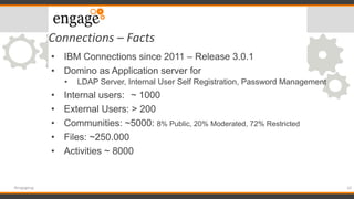 Connections – Facts
10#engageug
• IBM Connections since 2011 – Release 3.0.1
• Domino as Application server for
• LDAP Server, Internal User Self Registration, Password Management
• Internal users: ~ 1000
• External Users: > 200
• Communities: ~5000: 8% Public, 20% Moderated, 72% Restricted
• Files: ~250.000
• Activities ~ 8000
 