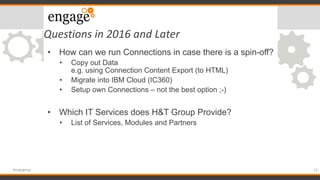 Questions in 2016 and Later
12#engageug
• How can we run Connections in case there is a spin-off?
• Copy out Data
e.g. using Connection Content Export (to HTML)
• Migrate into IBM Cloud (IC360)
• Setup own Connections – not the best option ;-)
• Which IT Services does H&T Group Provide?
• List of Services, Modules and Partners
 