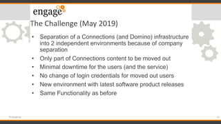 The Challenge (May 2019)
• Separation of a Connections (and Domino) infrastructure
into 2 independent environments because of company
separation
• Only part of Connections content to be moved out
• Minimal downtime for the users (and the service)
• No change of login credentials for moved out users
• New environment with latest software product releases
• Same Functionality as before
16#engageug
 