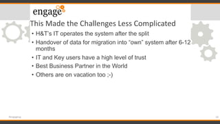 This Made the Challenges Less Complicated
• H&T’s IT operates the system after the split
• Handover of data for migration into “own” system after 6-12
months
• IT and Key users have a high level of trust
• Best Business Partner in the World
• Others are on vacation too ;-)
18#engageug
 