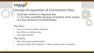 Concept of separation of Connections Data
• Duplicate content on migration day
(-> no other possibility because of timeline of the project
and also because of confidentiality)
The Pro’s
• Less or no cleanup before migration
• Less effort on migration day
• Consistent Content
The Con’s
• More disk space needed initially
• Cleanup needed after migration -> Now we know, that’s a huge Pro
23#engageug
 