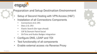 Preparation and Setup Destination Environment
• Setup of Second Hosting with VPN Access (H&T)
• Installation of all Connections Components
• Connections 6.0, CR5
• Docs 2.0, CR3
• Elastic Search (for type ahead)
• CAT & Domain Patrol Social
• OnTime and Kudos Badges integration
• Configure DNS, LDAP and TDI
• Test functionality of all components
• Enable external access via Reverse Proxy
26#engageug
 