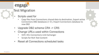 Test Migration
• Scripts used for
• Copy files from Connections shared data to destination, Export active
Connections DB2 databases (< 5’), Import Connections database to
new DB2
• Upgrade DB2 schema CR4 -> CR5
• Change URLs used within Connections
• ICXT, HCL Connections Link Exchanger
• Scripts for Rich Text Content
• Reset all Connections scheduled tasks
27#engageug
 