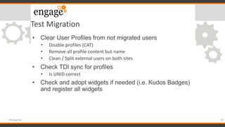 Test Migration
• Clear User Profiles from not migrated users
• Disable profiles (CAT)
• Remove all profile content but name
• Clean / Split external users on both sites
• Check TDI sync for profiles
• Is UNID correct
• Check and adopt widgets if needed (i.e. Kudos Badges)
and register all widgets
29#engageug
 