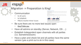 Migration -> Preparation is King!
• Communication
• to all users
• to helpdesk
• FAQ to resolve minor issues
• Be sure there are no more test issues open
• they’ll bite you
• Have all admins on standby (Server, Network, OS …)
• Establish Independent open channels with all parties
(i.e. Sametime/Zoom)
• Have a plan and check list and all parties have the same
version (yes a print out is ok in this case)
31#engageug
JR
 