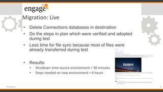 Migration: Live
• Delete Connections databases in destination
• Do the steps in plan which were verified and adopted
during test
• Less time for file sync because most of files were
already transferred during test
• Results:
• Shutdown time source environment < 30 minutes
• Steps needed on new environment < 6 hours
33#engageug
 
