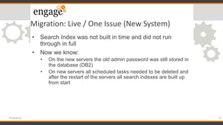 Migration: Live / One Issue (New System)
• Search Index was not built in time and did not run
through in full
• Now we know:
• On the new servers the old admin password was still stored in
the database (DB2)
• On new servers all scheduled tasks needed to be deleted and
after the restart of the servers all search indexes are built up
from start
35#engageug
 