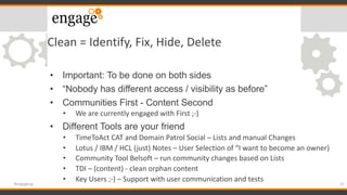 Clean = Identify, Fix, Hide, Delete
• Important: To be done on both sides
• “Nobody has different access / visibility as before”
• Communities First - Content Second
• We are currently engaged with First ;-)
• Different Tools are your friend
• TimeToAct CAT and Domain Patrol Social – Lists and manual Changes
• Lotus / IBM / HCL (just) Notes – User Selection of “I want to become an owner)
• Community Tool Belsoft – run community changes based on Lists
• TDI – (content) - clean orphan content
• Key Users ;-) – Support with user communication and tests
37#engageug
 