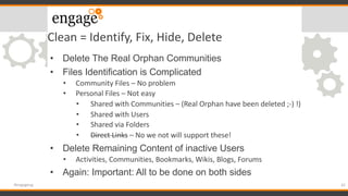 Clean = Identify, Fix, Hide, Delete
• Delete The Real Orphan Communities
• Files Identification is Complicated
• Community Files – No problem
• Personal Files – Not easy
• Shared with Communities – (Real Orphan have been deleted ;-) !)
• Shared with Users
• Shared via Folders
• Direct Links – No we not will support these!
• Delete Remaining Content of inactive Users
• Activities, Communities, Bookmarks, Wikis, Blogs, Forums
• Again: Important: All to be done on both sides
42#engageug
 