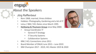 About the Speakers
• Jörg Rafflenbeul
• Born 1968, married, three children
• Hobbies: Photography, Gardening and a bit of IT
• Lotus / IBM / HCL Notes since March 1995
• Heitkamp & Thumann Group since May 2000:
• Group Coordinator IT
• General IT Strategy
• IT Security Systems
• Collaboration Systems
• IBM / HCL Connections since 2011
• Board Member of DNUG June 2015 – June 2019
• IBM Champion 2017 - 2019, HCL Master 2019 & 2020
7#engageug
 
