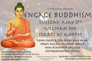 Interfaith Presents
Engage Buddhism
Tuesday, May 3rd
Ullman 100
Starts at 6:00pm
Come enjoy a zen meal and hear
from Fellow students about
how buddhism engages
environmental issues!
Questions? Contact Rebecca Gold
rdgold@callutheran.edu
Follow us on Social Media:
Facebook: Interfaith Allies at CLU
Instagram: @interfaithclu
Twitter: @interfaithclu COMMUNITY SERVICE CENTER
Interfaith Allies
 