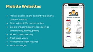 Mobile Websites
● Provide access to any content via a phone,
tablet or desktop
● Store videos, PDFs, and other files
● Create engaging experiences such as
commenting, testing, polling
● Works in every country
● Track page views
● No internal IT team required
● Instant changes
 