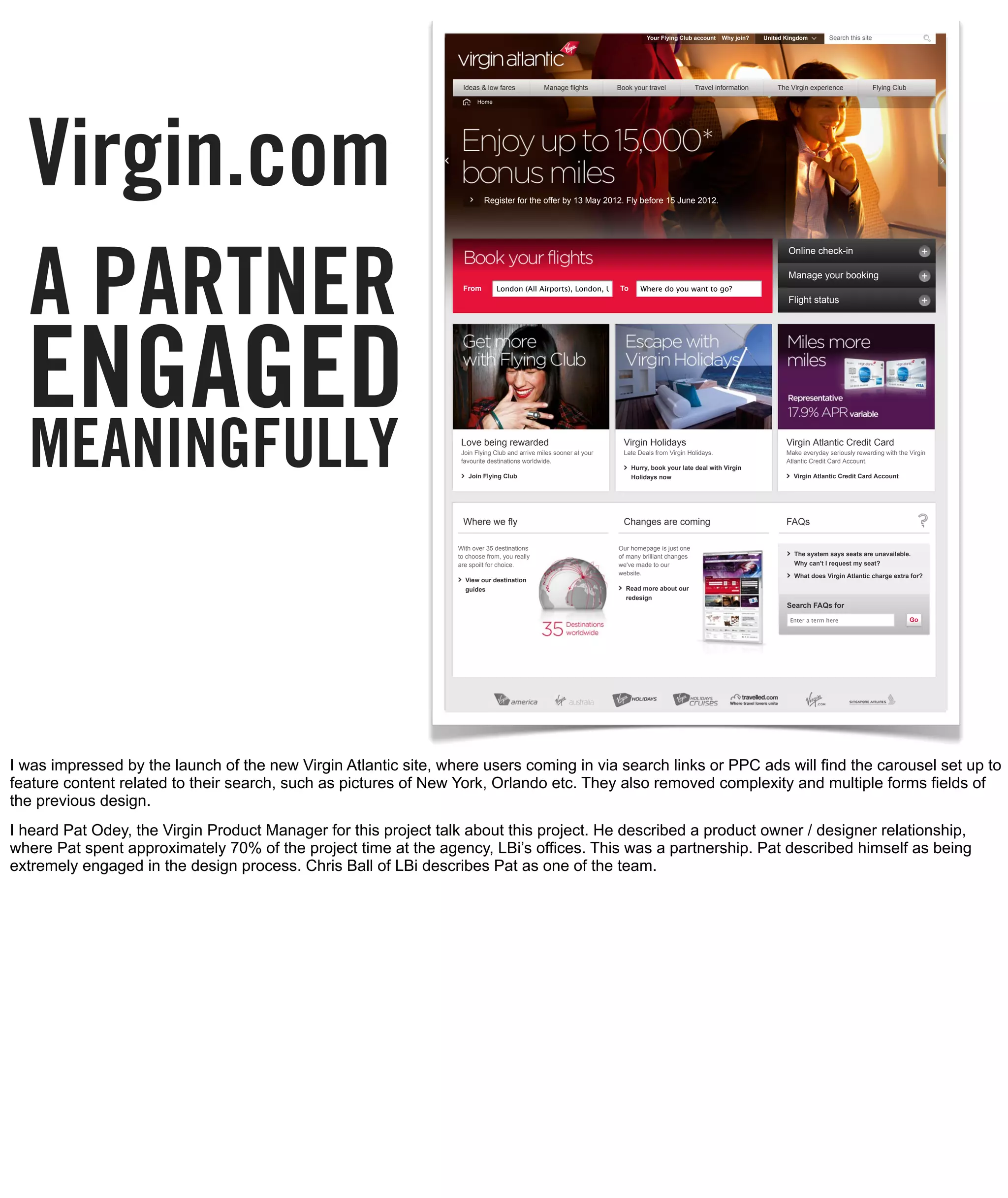 Your Flying Club account       Why join?         United Kingdom        Search this site




                                                                  Ideas & low fares                  Manage flights                   Book your travel               Travel information              The Virgin experience                Flying Club




  Virgin.com
                                                                        Home




                                                                           Register for the offer by 13 May 2012. Fly before 15 June 2012.




  A PARTNER
                                                                                                                                                                                                        Online check-in

                                                                                                                                                                                                        Manage your booking
                                                                  From          London (All Airports), London, UK, To (LON)
                                                                                                                   GB Where do you want to go?
                                                                                                                                                                                                        Flight status




  ENGAGED
  MEANINGFULLY                                                    Love being rewarded
                                                                  Join Flying Club and arrive miles sooner at your
                                                                  favourite destinations worldwide.

                                                                    Join Flying Club
                                                                                                                                        Virgin Holidays
                                                                                                                                        Late Deals from Virgin Holidays.

                                                                                                                                          Hurry, book your late deal with Virgin
                                                                                                                                          Holidays now
                                                                                                                                                                                                        Virgin Atlantic Credit Card
                                                                                                                                                                                                        Make everyday seriously rewarding with the Virgin
                                                                                                                                                                                                        Atlantic Credit Card Account.

                                                                                                                                                                                                          Virgin Atlantic Credit Card Account




                                                                  Where we fly                                                          Changes are coming                                              FAQs

                                                                 With over 35 destinations                                            Our homepage is just one
                                                                 to choose from, you really                                           of many brilliant changes                                           The system says seats are unavailable.
                                                                 are spoilt for choice.                                               we've made to our                                                   Why can't I request my seat?
                                                                                                                                      website.                                                            What does Virgin Atlantic charge extra for?
                                                                   View our destination
                                                                   guides                                                               Read more about our
                                                                                                                                        redesign
                                                                                                                                                                                                        Search FAQs for

                                                                                                                                                                                                         Enter a term here                              Go




                                                                  Helpful links                                                        Corporate Information                                          More of Virgin Atlantic

                                                                  About us                      Press                                  Virgin Atlantic Cargo        Training
                                                                                                                                                                                                                                Rate this
I was impressed by the launch of the new Virgin Atlantic site, where users coming in via search links or PPC ads will find the carousel set up to
                                                                  Want a career?

                                                                  Sitemap
                                                                                                Customer service

                                                                                                Accessibility
                                                                                                                                       Corporate sales

                                                                                                                                       Travel trade
                                                                                                                                                                    Engineering

                                                                                                                                                                    Conferences and events
                                                                                                                                                                                                                                page


feature content related to their search, such as pictures of New York, Orlando etc. They also removed complexity and multiple forms fields of
the previous design.                                              © Copyright 2012 Virgin Atlantic Airways Ltd. All rights reserved    Terms & conditions      Privacy   Cookies   Mobile site




I heard Pat Odey, the Virgin Product Manager for this project talk about this project. He described a product owner / designer relationship,
where Pat spent approximately 70% of the project time at the agency, LBi’s offices. This was a partnership. Pat described himself as being
extremely engaged in the design process. Chris Ball of LBi describes Pat as one of the team.
 