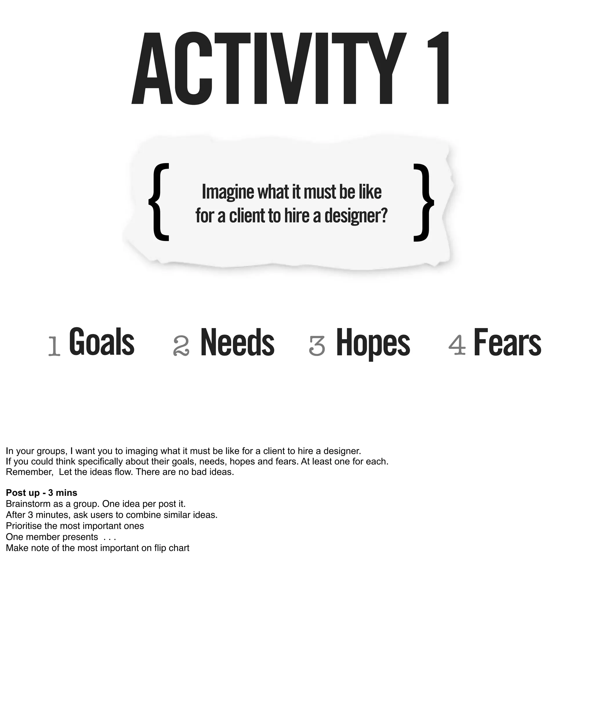 ACTIVITY 1
                                {                Imagine what it must be like
                                                for a client to hire a designer?                    }
         1 Goals                          2      Needs                      3      Hopes                4 Fears


In your groups, I want you to imaging what it must be like for a client to hire a designer.
If you could think specifically about their goals, needs, hopes and fears. At least one for each.
Remember, Let the ideas flow. There are no bad ideas.

Post up - 3 mins
Brainstorm as a group. One idea per post it.
After 3 minutes, ask users to combine similar ideas.
Prioritise the most important ones
One member presents . . .
Make note of the most important on ﬂip chart
 