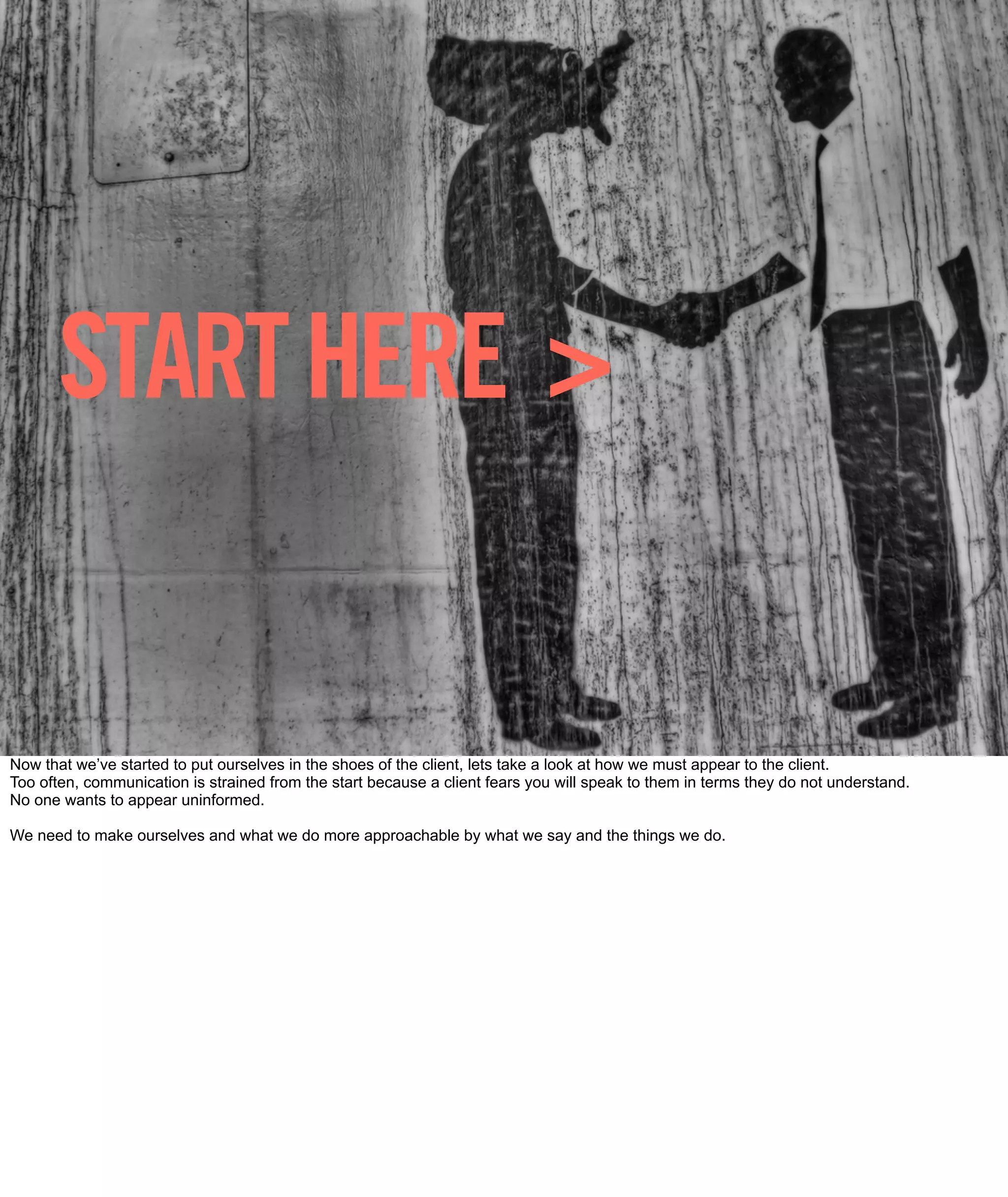 START HERE >


Now that we’ve started to put ourselves in the shoes of the client, lets take a look at how we must appear to the client.
Too often, communication is strained from the start because a client fears you will speak to them in terms they do not understand.
No one wants to appear uninformed.

We need to make ourselves and what we do more approachable by what we say and the things we do.
 