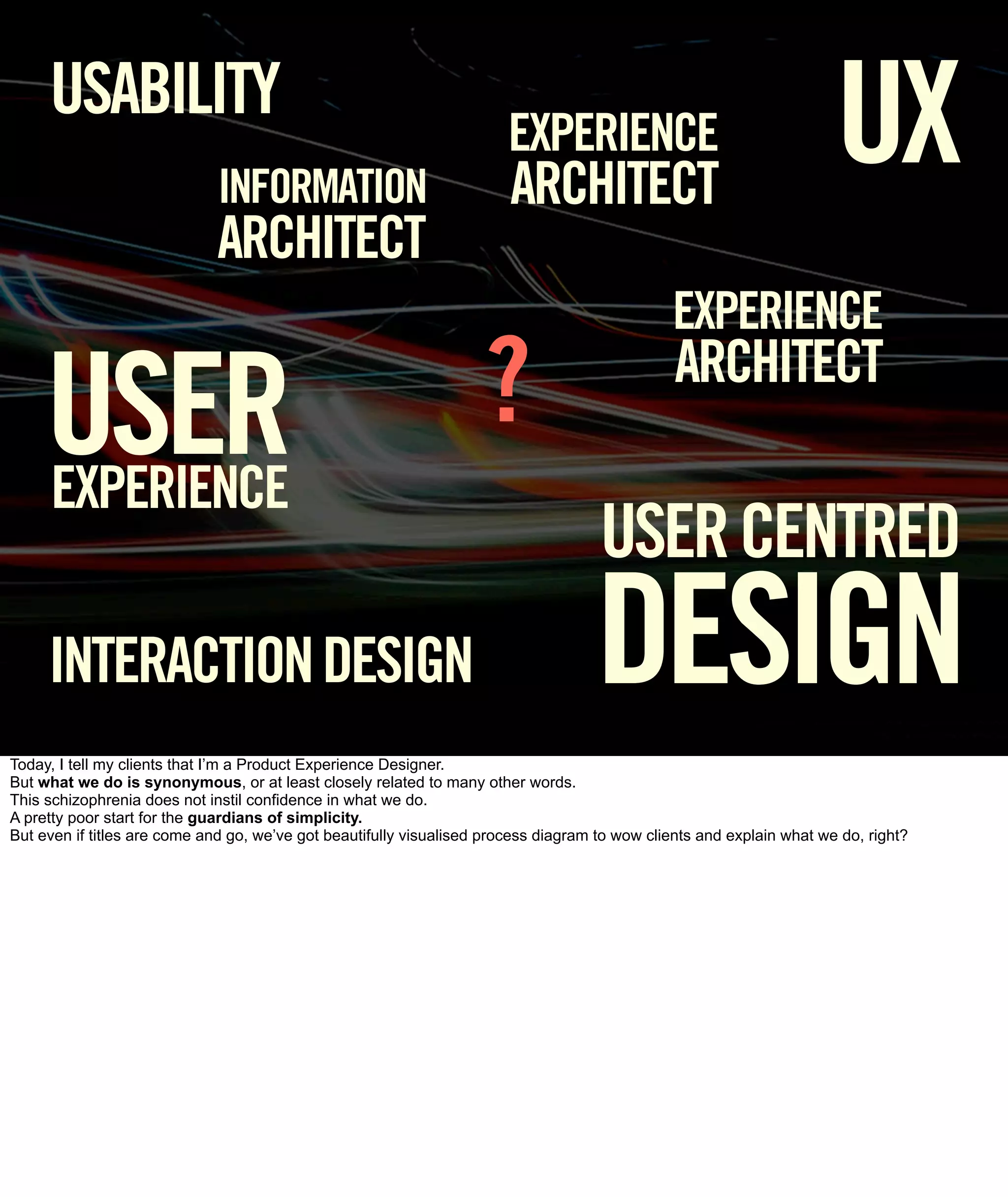 USABILITY
                              INFORMATION
                                                                        EXPERIENCE
                                                                        ARCHITECT
                                                                                                                       UX
                              ARCHITECT
                                                                                               EXPERIENCE

     USER                                                           ?                           ARCHITECT

     EXPERIENCE
                                                                                     USER CENTRED
     INTERACTION DESIGN                                                             DESIGN
Today, I tell my clients that I’m a Product Experience Designer.
But what we do is synonymous, or at least closely related to many other words.
This schizophrenia does not instil confidence in what we do.
A pretty poor start for the guardians of simplicity.
But even if titles are come and go, we’ve got beautifully visualised process diagram to wow clients and explain what we do, right?
 