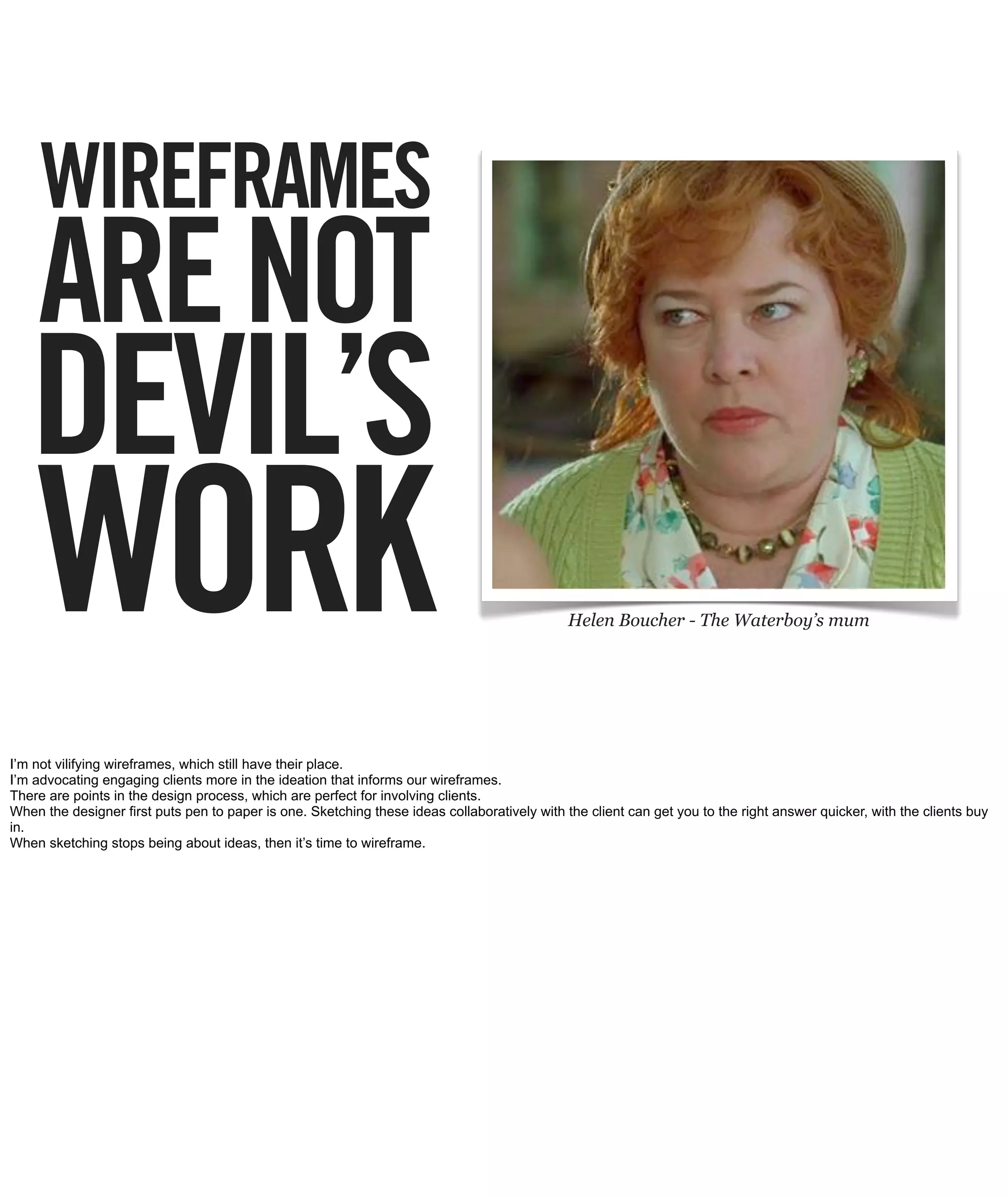 WIREFRAMES
    ARE NOT
   DEVIL’S
    WORK                                                                                      Helen Boucher - The Waterboy’s mum




I’m not vilifying wireframes, which still have their place.
I’m advocating engaging clients more in the ideation that informs our wireframes.
There are points in the design process, which are perfect for involving clients.
When the designer first puts pen to paper is one. Sketching these ideas collaboratively with the client can get you to the right answer quicker, with the clients buy
in.
When sketching stops being about ideas, then it’s time to wireframe.
 