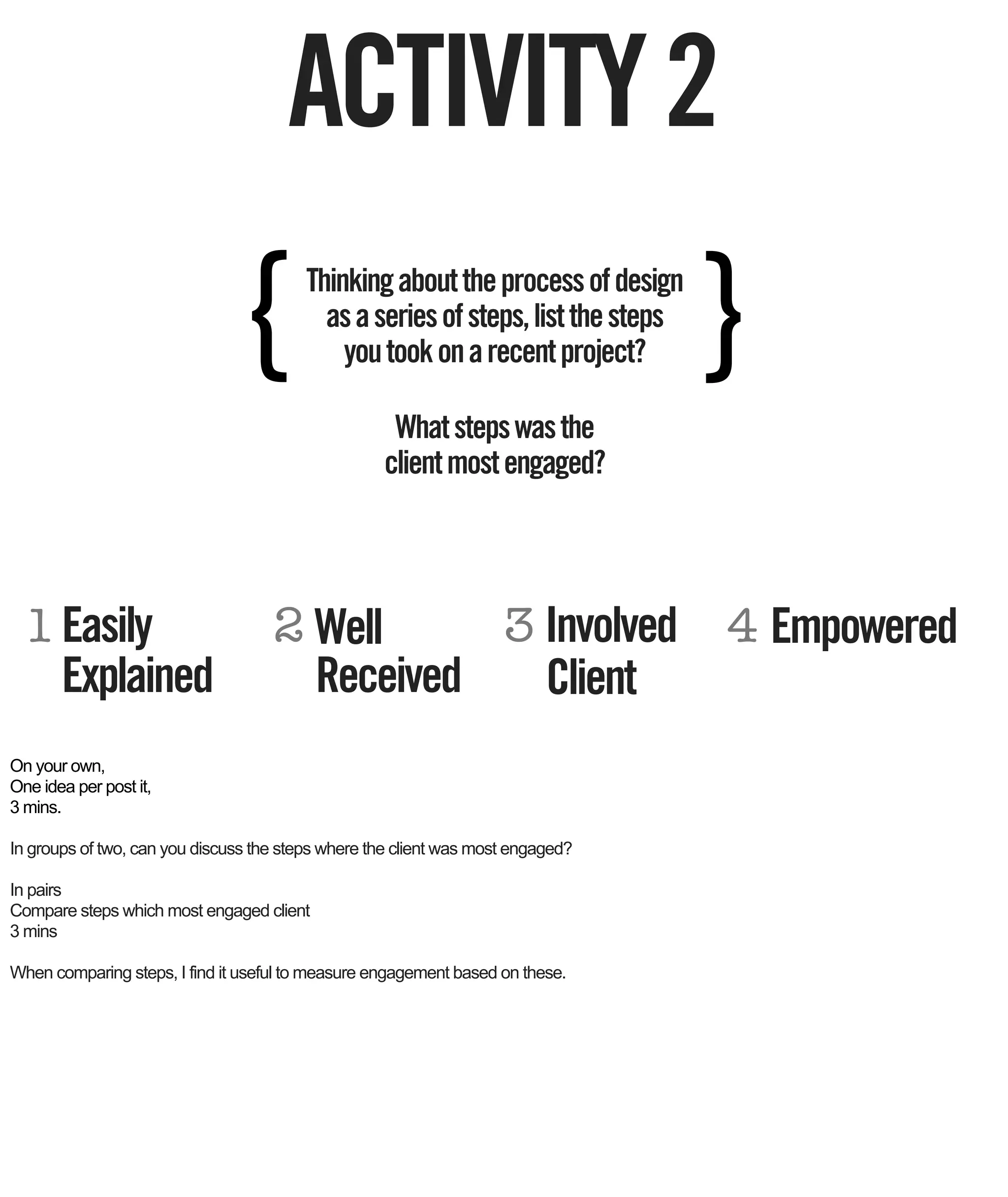 ACTIVITY 2
                              {          Thinking about the process of design
                                           as a series of steps, list the steps
                                             you took on a recent project?        }
                                                    What steps was the
                                                   client most engaged?




  1 Easily                          2 Well     3 Involved 4 Empowered
    Explained                         Received   Client
On your own,
One idea per post it,
3 mins.

In groups of two, can you discuss the steps where the client was most engaged?

In pairs
Compare steps which most engaged client
3 mins

When comparing steps, I find it useful to measure engagement based on these.
 