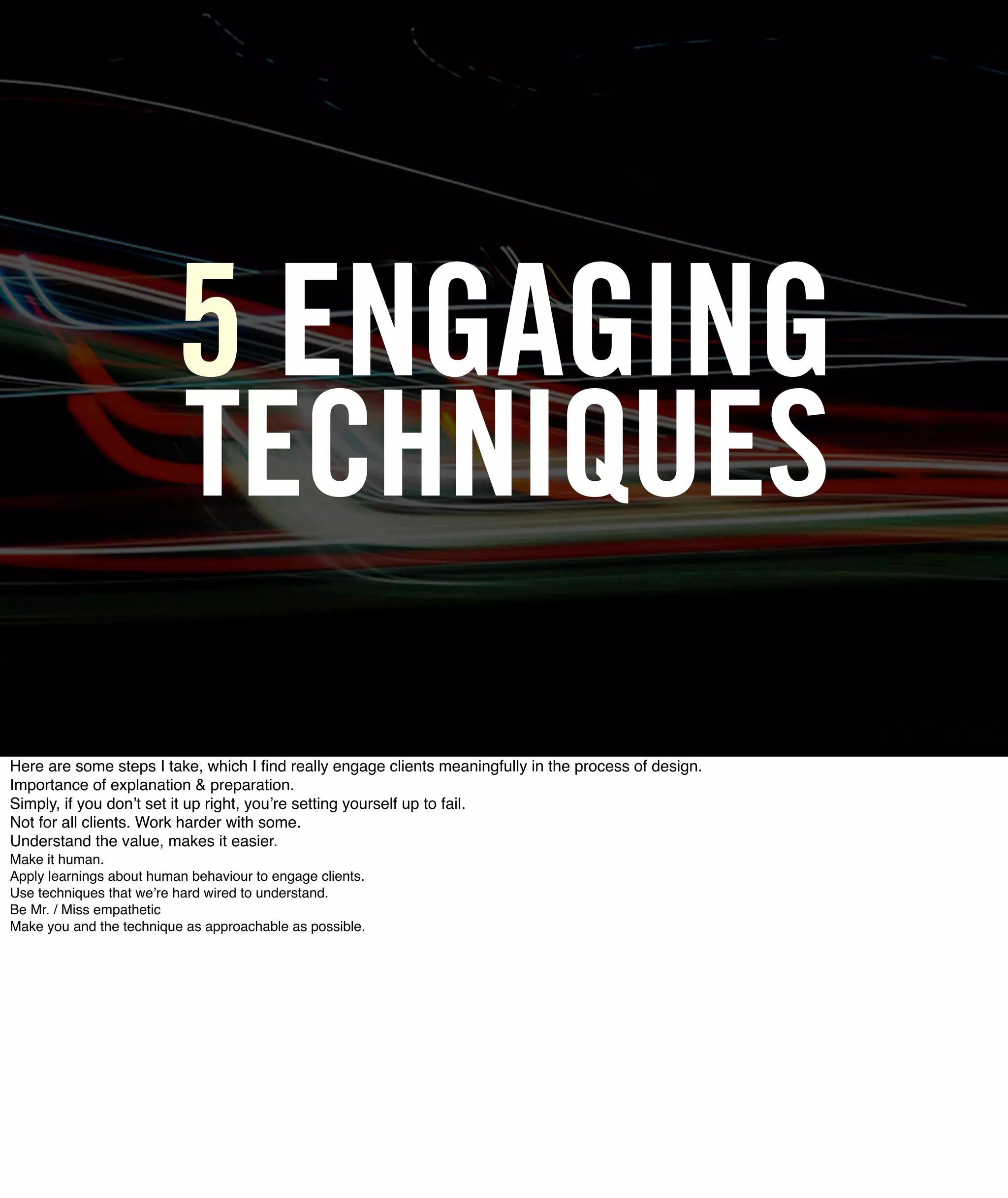 5 ENGAGING
                           TECHNIQUES
Here are some steps I take, which I ﬁnd really engage clients meaningfully in the process of design.
Importance of explanation & preparation.
Simply, if you donʼt set it up right, youʼre setting yourself up to fail.
Not for all clients. Work harder with some.
Understand the value, makes it easier.
Make it human.
Apply learnings about human behaviour to engage clients.
Use techniques that weʼre hard wired to understand.
Be Mr. / Miss empathetic
Make you and the technique as approachable as possible.
 