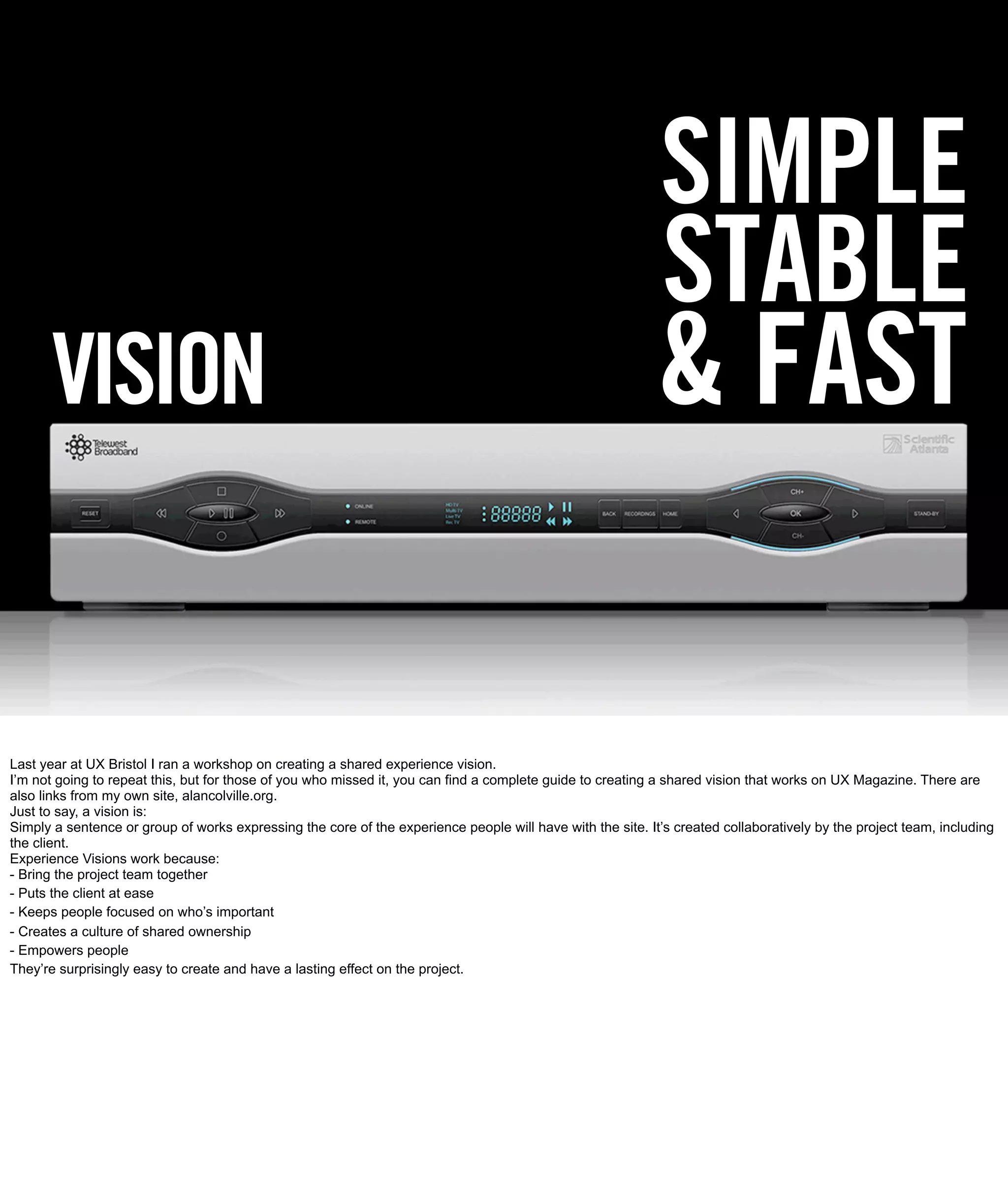 SIMPLE
                                                                                                             STABLE
       VISION                                                                                               & FAST

Last year at UX Bristol I ran a workshop on creating a shared experience vision.
I’m not going to repeat this, but for those of you who missed it, you can find a complete guide to creating a shared vision that works on UX Magazine. There are
also links from my own site, alancolville.org.
Just to say, a vision is:
Simply a sentence or group of works expressing the core of the experience people will have with the site. It’s created collaboratively by the project team, including
the client.
Experience Visions work because:
- Bring the project team together
- Puts the client at ease
- Keeps people focused on who’s important
- Creates a culture of shared ownership
- Empowers people
They’re surprisingly easy to create and have a lasting effect on the project.
 