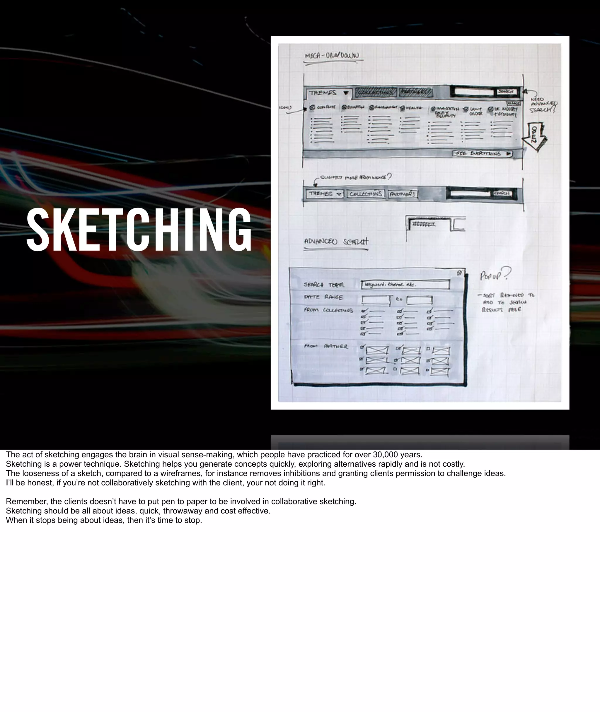 SKETCHING


The act of sketching engages the brain in visual sense-making, which people have practiced for over 30,000 years.
Sketching is a power technique. Sketching helps you generate concepts quickly, exploring alternatives rapidly and is not costly.
The looseness of a sketch, compared to a wireframes, for instance removes inhibitions and granting clients permission to challenge ideas.
I’ll be honest, if you’re not collaboratively sketching with the client, your not doing it right.

Remember, the clients doesn’t have to put pen to paper to be involved in collaborative sketching.
Sketching should be all about ideas, quick, throwaway and cost effective.
When it stops being about ideas, then it’s time to stop.
 