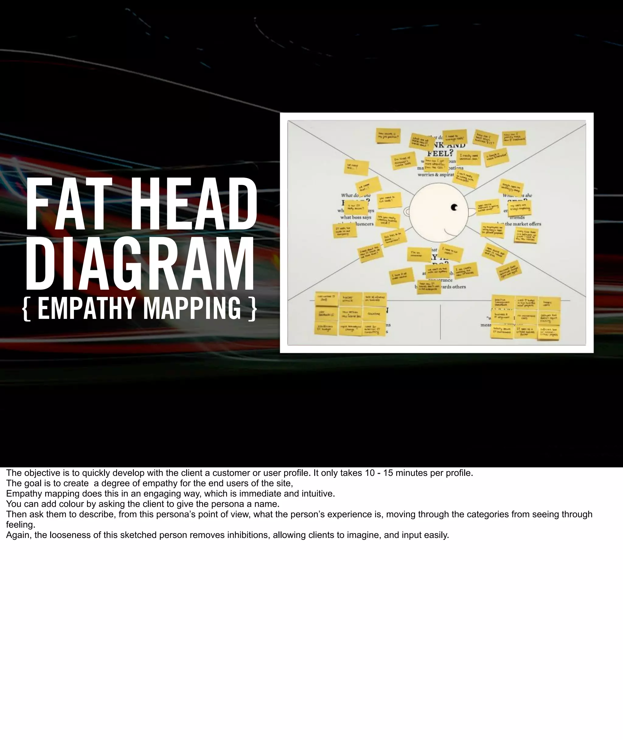 FAT HEAD
   DIAGRAM}
   { EMPATHY MAPPING




The objective is to quickly develop with the client a customer or user profile. It only takes 10 - 15 minutes per profile.
The goal is to create a degree of empathy for the end users of the site,
Empathy mapping does this in an engaging way, which is immediate and intuitive.
You can add colour by asking the client to give the persona a name.
Then ask them to describe, from this persona’s point of view, what the person’s experience is, moving through the categories from seeing through
feeling.
Again, the looseness of this sketched person removes inhibitions, allowing clients to imagine, and input easily.
 
