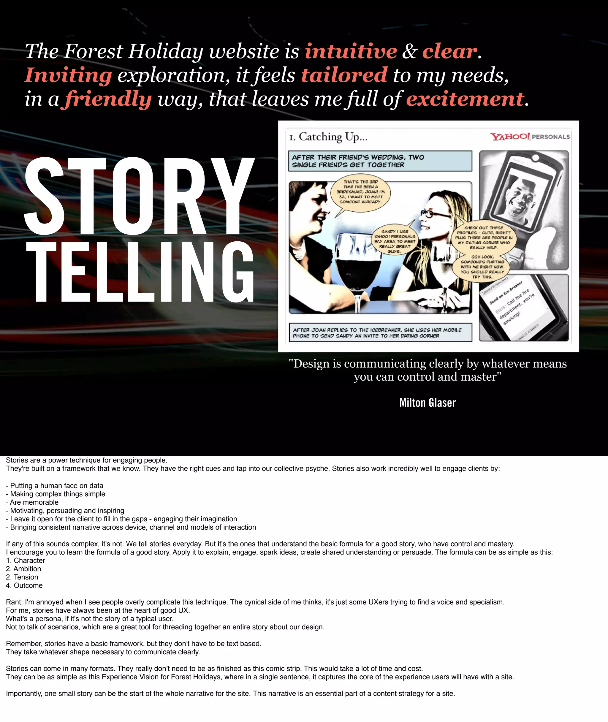 The Forest Holiday website is intuitive & clear.
      Inviting exploration, it feels tailored to my needs,
      in a friendly way, that leaves me full of excitement.




     STORY
      TELLING
                                                                                               "Design is communicating clearly by whatever means
                                                                                                            you can control and master"

                                                                                                                                     Milton Glaser



Stories are a power technique for engaging people.
They're built on a framework that we know. They have the right cues and tap into our collective psyche. Stories also work incredibly well to engage clients by: 

- Putting a human face on data
- Making complex things simple
- Are memorable
- Motivating, persuading and inspiring
- Leave it open for the client to ﬁll in the gaps - engaging their imagination
- Bringing consistent narrative across device, channel and models of interaction

If any of this sounds complex, it's not. We tell stories everyday. But it's the ones that understand the basic formula for a good story, who have control and mastery.
I encourage you to learn the formula of a good story. Apply it to explain, engage, spark ideas, create shared understanding or persuade. The formula can be as simple as this:
1. Character
2. Ambition
2. Tension
4. Outcome

Rant: I'm annoyed when I see people overly complicate this technique. The cynical side of me thinks, it's just some UXers trying to find a voice and specialism.
For me, stories have always been at the heart of good UX.
What's a persona, if it's not the story of a typical user.
Not to talk of scenarios, which are a great tool for threading together an entire story about our design.

Remember, stories have a basic framework, but they don't have to be text based.
They take whatever shape necessary to communicate clearly.

Stories can come in many formats. They really donʼt need to be as ﬁnished as this comic strip. This would take a lot of time and cost.
They can be as simple as this Experience Vision for Forest Holidays, where in a single sentence, it captures the core of the experience users will have with a site.

Importantly, one small story can be the start of the whole narrative for the site. This narrative is an essential part of a content strategy for a site.
 