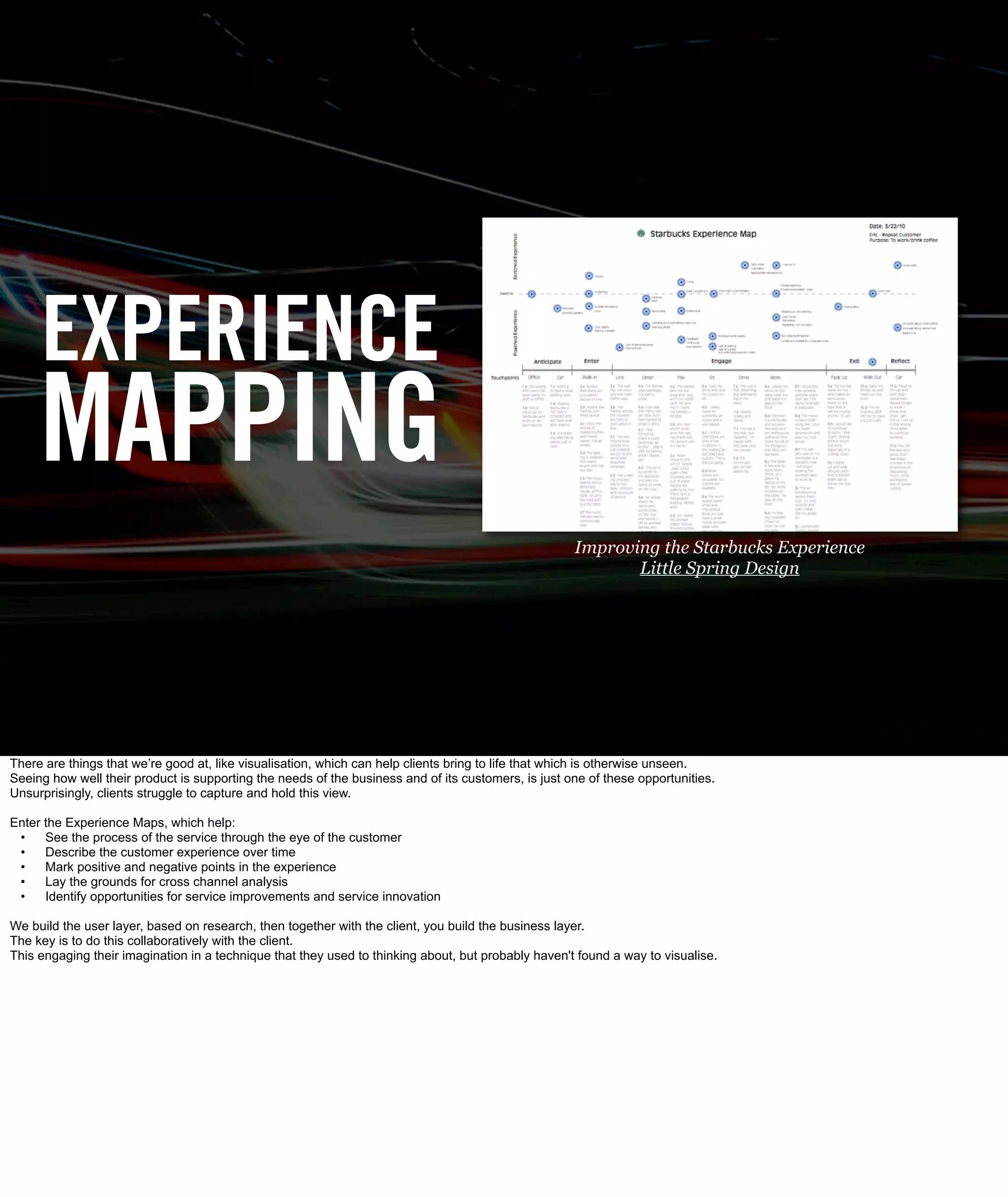EXPERIENCE
     MAPPING
                                                                                                     Improving the Starbucks Experience
                                                                                                            Little Spring Design




There are things that we’re good at, like visualisation, which can help clients bring to life that which is otherwise unseen.
Seeing how well their product is supporting the needs of the business and of its customers, is just one of these opportunities.
Unsurprisingly, clients struggle to capture and hold this view.

Enter the Experience Maps, which help:
 •    See the process of the service through the eye of the customer
 •    Describe the customer experience over time
 •    Mark positive and negative points in the experience
 •    Lay the grounds for cross channel analysis
 •    Identify opportunities for service improvements and service innovation

We build the user layer, based on research, then together with the client, you build the business layer.
The key is to do this collaboratively with the client.
This engaging their imagination in a technique that they used to thinking about, but probably haven't found a way to visualise.
 