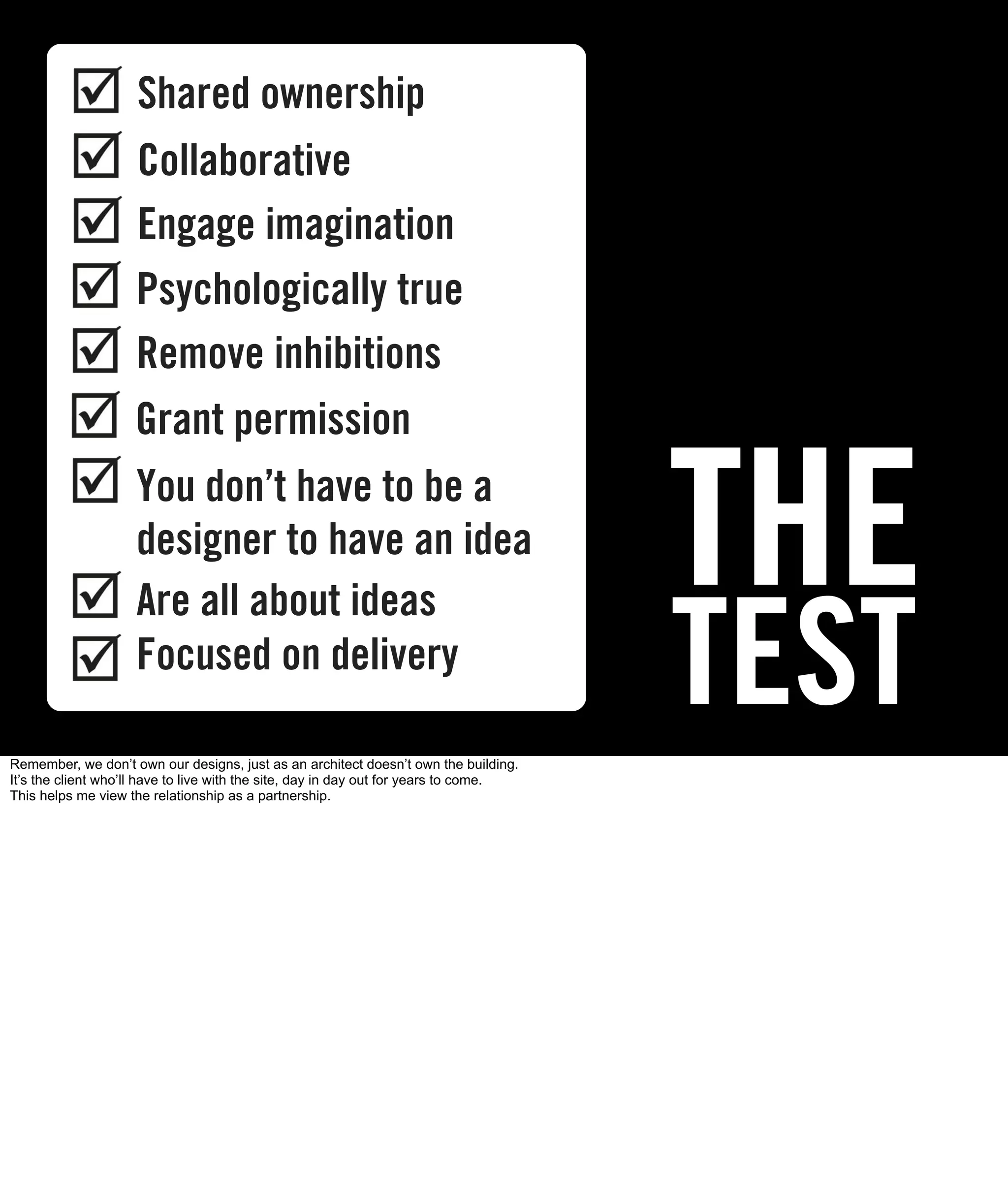 Shared ownership
                    Collaborative

       THE          Engage imagination
                    Psychologically true
                    Remove inhibitions
                    Grant permission
                    You don’t have to be a
                    designer to have an idea
                                                                                       THE
                                                                                       TEST
                    Are all about ideas
                    Focused on delivery

Remember, we don’t own our designs, just as an architect doesn’t own the building.
It’s the client who’ll have to live with the site, day in day out for years to come.
This helps me view the relationship as a partnership.
 