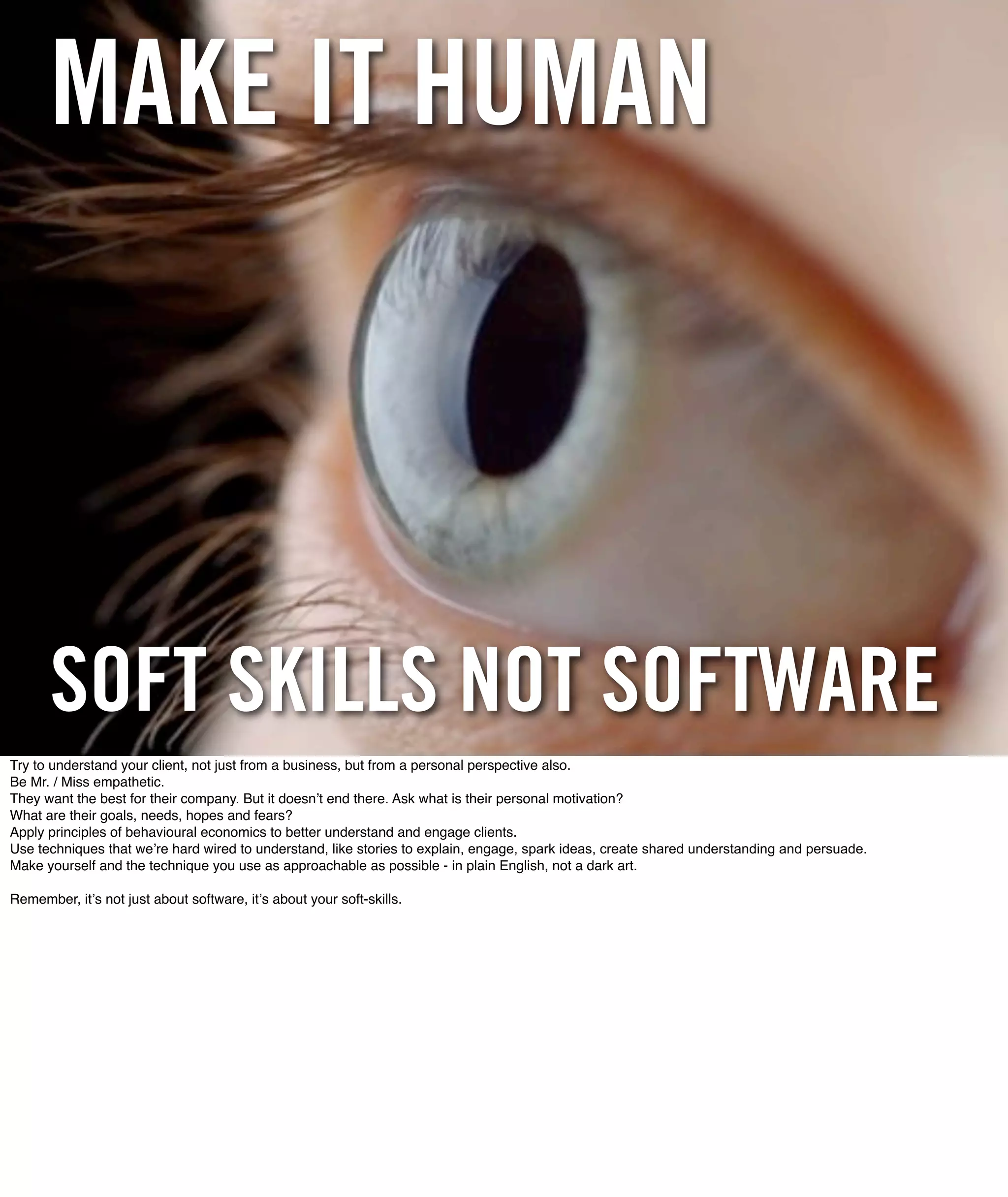 MAKE IT HUMAN



      SOFT SKILLS NOT SOFTWARE
Try to understand your client, not just from a business, but from a personal perspective also.
Be Mr. / Miss empathetic.
They want the best for their company. But it doesnʼt end there. Ask what is their personal motivation?
What are their goals, needs, hopes and fears?
Apply principles of behavioural economics to better understand and engage clients.
Use techniques that weʼre hard wired to understand, like stories to explain, engage, spark ideas, create shared understanding and persuade.
Make yourself and the technique you use as approachable as possible - in plain English, not a dark art.

Remember, itʼs not just about software, itʼs about your soft-skills.
 