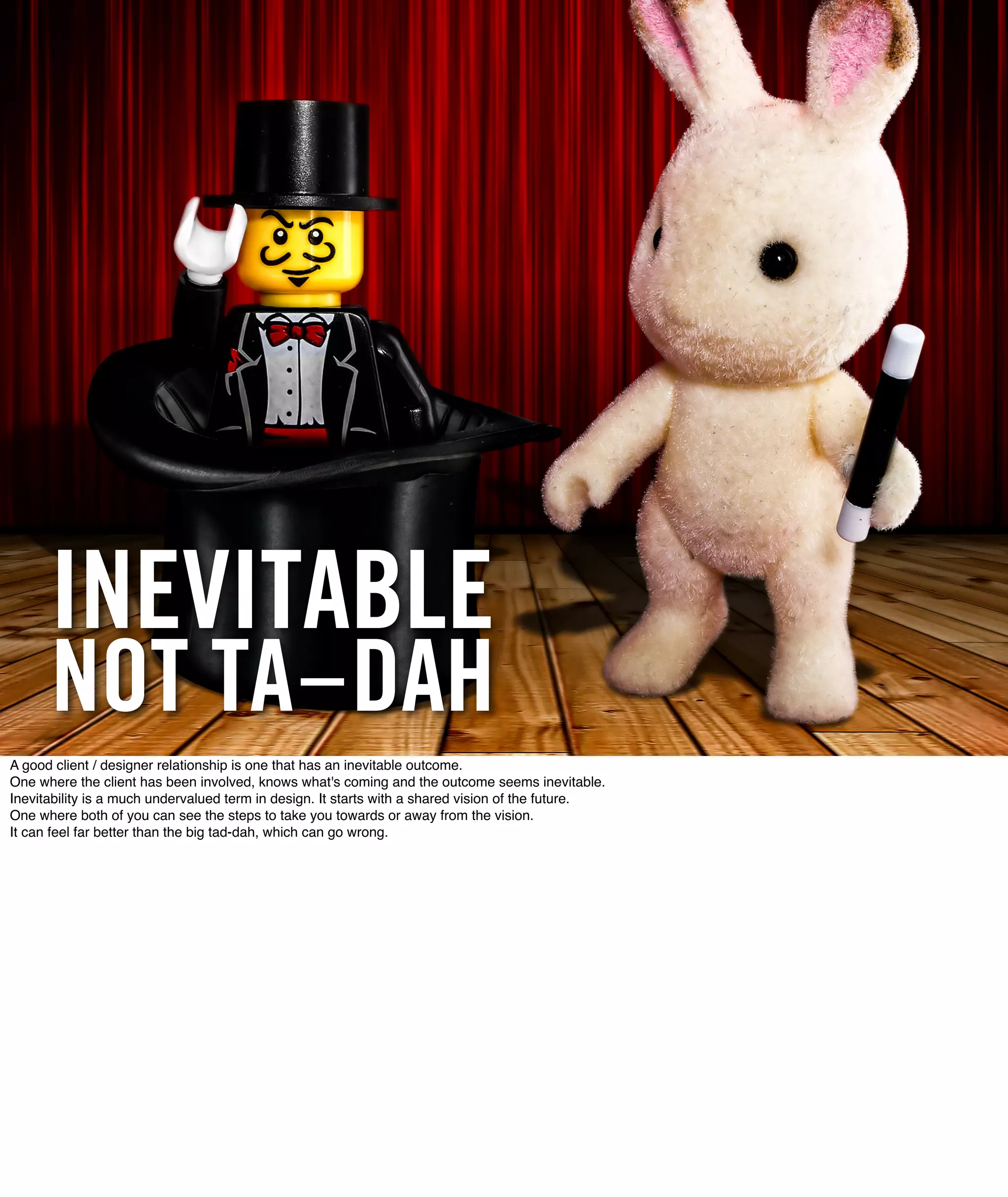INEVITABLE
      NOT TA-DAH
A good client / designer relationship is one that has an inevitable outcome.
One where the client has been involved, knows what's coming and the outcome seems inevitable.
Inevitability is a much undervalued term in design. It starts with a shared vision of the future.
One where both of you can see the steps to take you towards or away from the vision.
It can feel far better than the big tad-dah, which can go wrong.
 