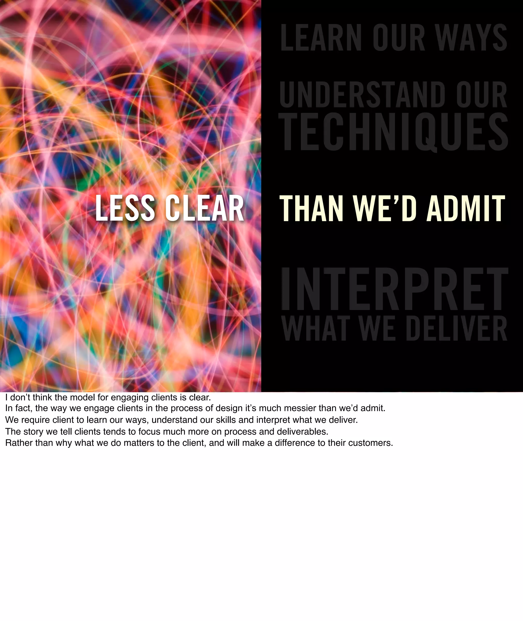 LEARN OUR WAYS
                                                                   UNDERSTAND OUR
                                                                   TECHNIQUES
                      LESS CLEAR THAN WE’D ADMIT

                                                                   INTERPRET
                                                                    WHAT WE DELIVER
I don’t think the model for engaging clients is clear.
In fact, the way we engage clients in the process of design it’s much messier than we’d admit.
We require client to learn our ways, understand our skills and interpret what we deliver.
The story we tell clients tends to focus much more on process and deliverables.
Rather than why what we do matters to the client, and will make a difference to their customers.
 