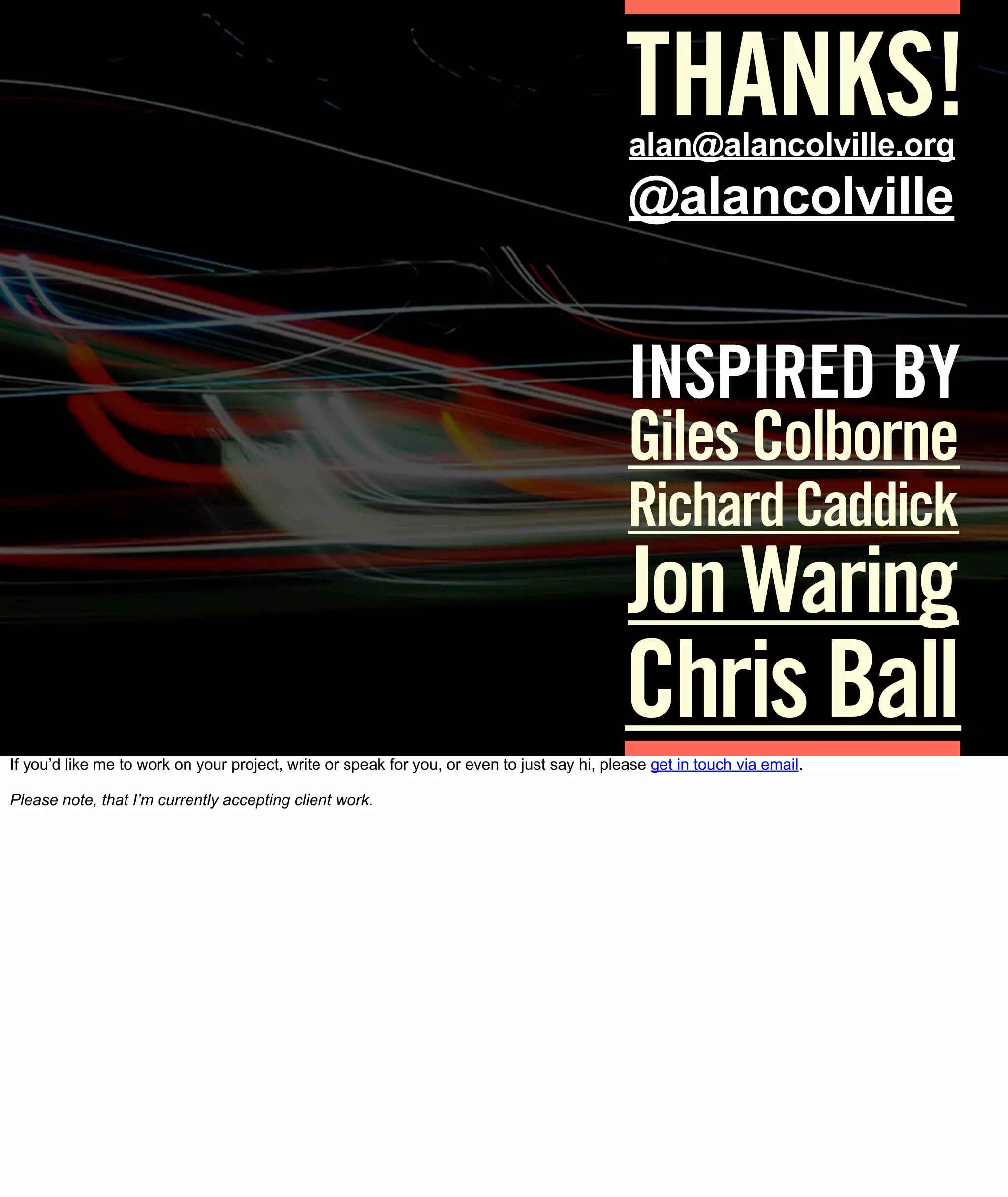 THANKS!
                                                                                             alan@alancolville.org
                                                                                             @alancolville


                                                                                             INSPIRED BY
                                                                                             Giles Colborne
                                                                                             Richard Caddick
                                                                                             Jon Waring
                                                                                             Chris Ball
If you’d like me to work on your project, write or speak for you, or even to just say hi, please get in touch via email.

Please note, that I’m currently accepting client work.
 