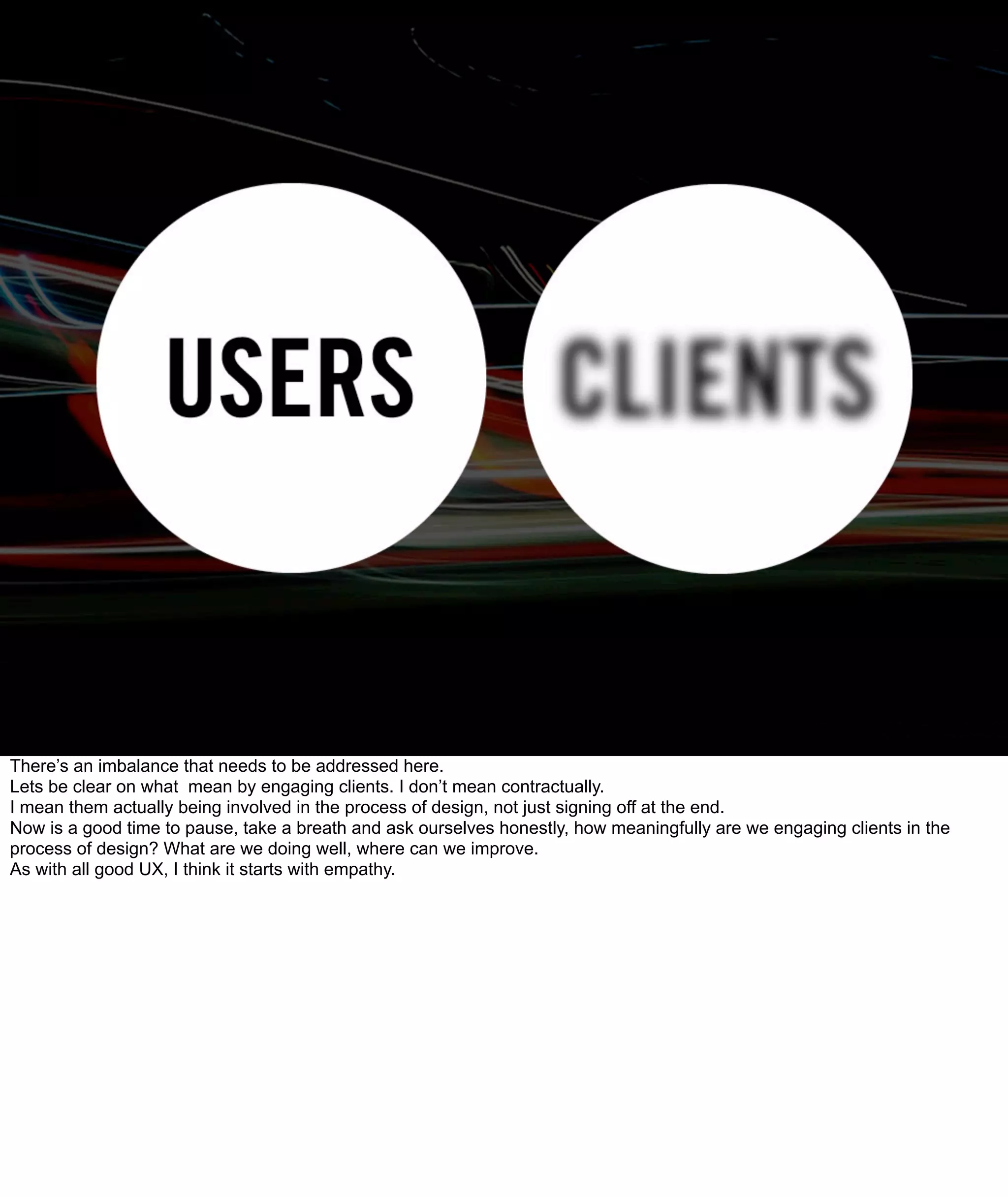 There’s an imbalance that needs to be addressed here.
Lets be clear on what mean by engaging clients. I don’t mean contractually.
I mean them actually being involved in the process of design, not just signing off at the end.
Now is a good time to pause, take a breath and ask ourselves honestly, how meaningfully are we engaging clients in the
process of design? What are we doing well, where can we improve.
As with all good UX, I think it starts with empathy.
 