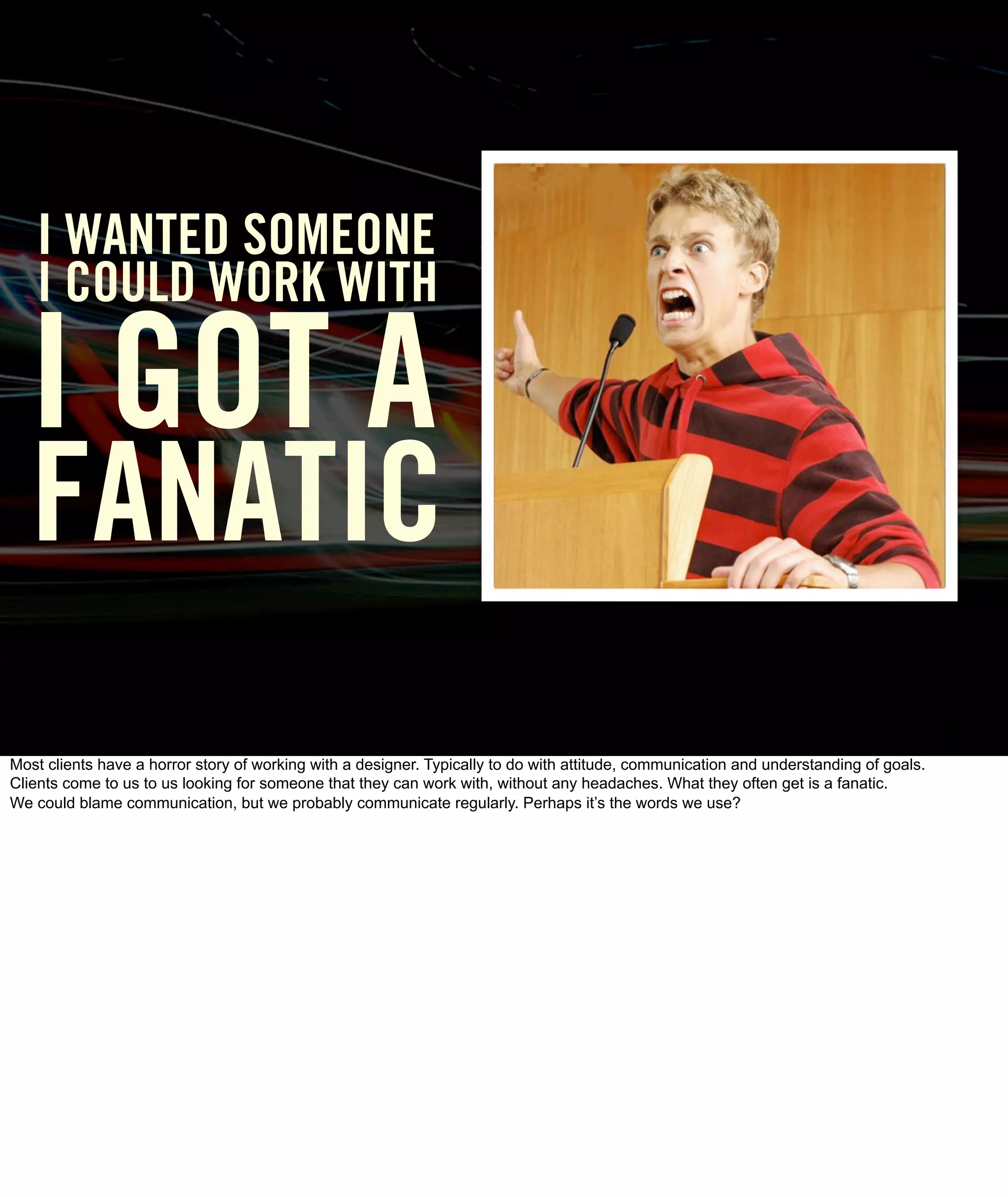 I WANTED SOMEONE
   I COULD WORK WITH

  I GOT A
   FANATIC
Most clients have a horror story of working with a designer. Typically to do with attitude, communication and understanding of goals.
Clients come to us to us looking for someone that they can work with, without any headaches. What they often get is a fanatic.
We could blame communication, but we probably communicate regularly. Perhaps it’s the words we use?
 