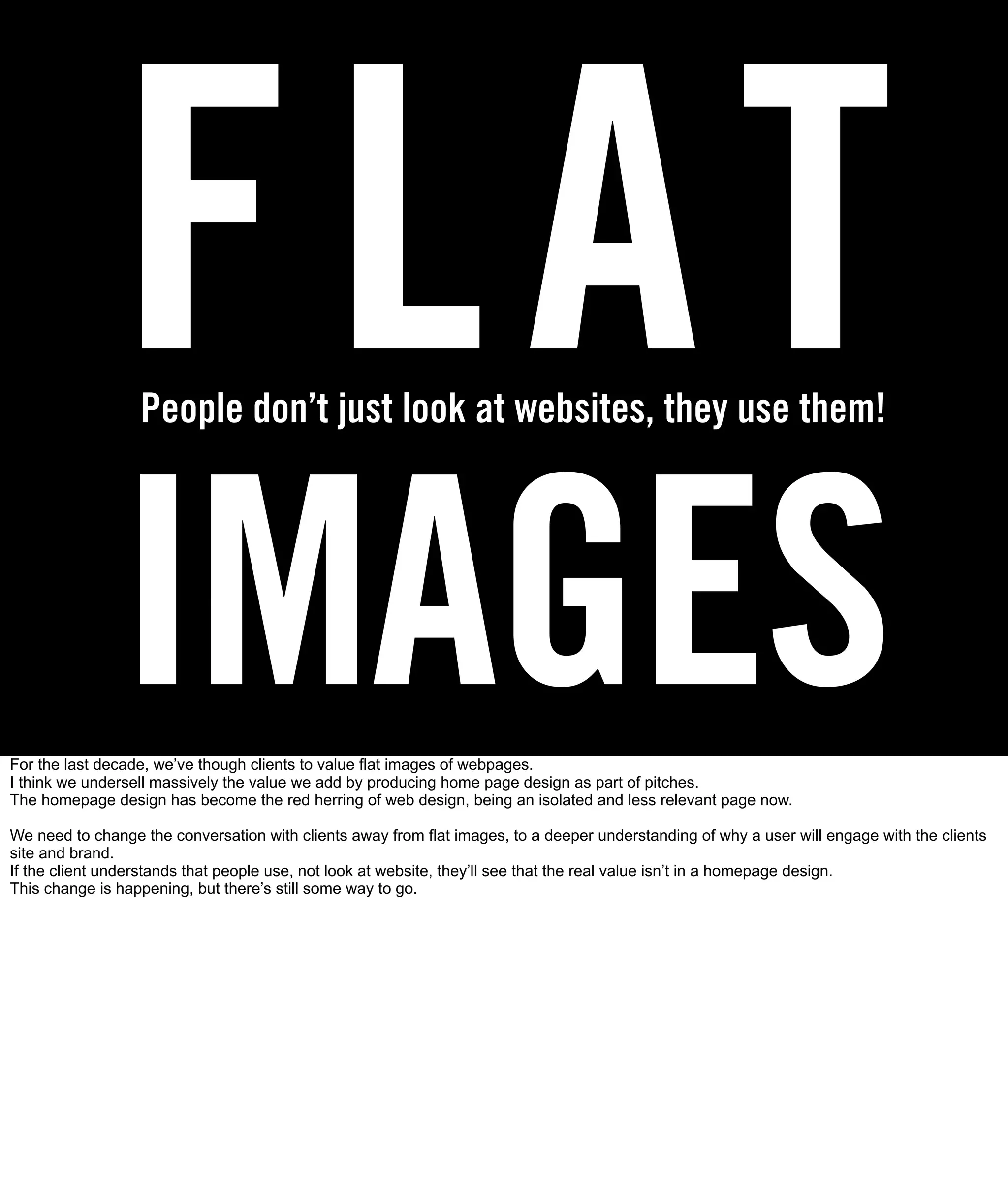 FLAT
                  People don’t just look at websites, they use them!




               IMAGES
For the last decade, we’ve though clients to value flat images of webpages.
I think we undersell massively the value we add by producing home page design as part of pitches.
The homepage design has become the red herring of web design, being an isolated and less relevant page now.

We need to change the conversation with clients away from flat images, to a deeper understanding of why a user will engage with the clients
site and brand.
If the client understands that people use, not look at website, they’ll see that the real value isn’t in a homepage design.
This change is happening, but there’s still some way to go.
 