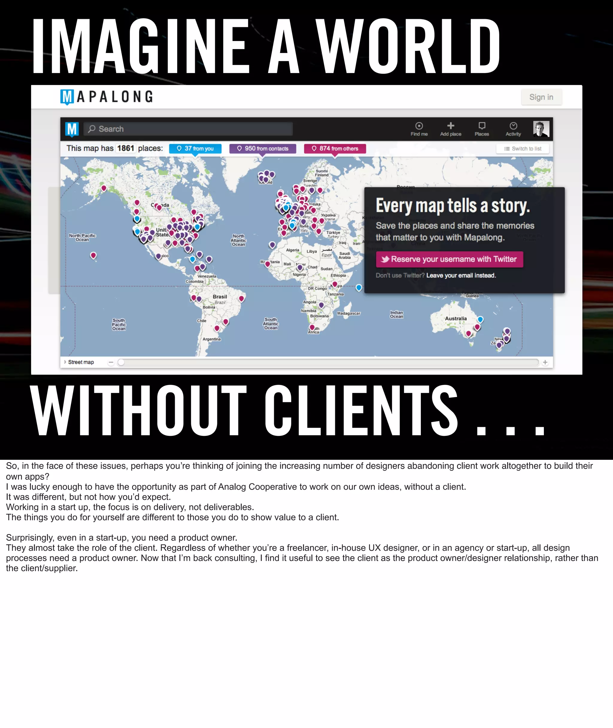 IMAGINE A WORLD



      WITHOUT CLIENTS . . .
So, in the face of these issues, perhaps youʼre thinking of joining the increasing number of designers abandoning client work altogether to build their
own apps?
I was lucky enough to have the opportunity as part of Analog Cooperative to work on our own ideas, without a client.
It was different, but not how you’d expect.
Working in a start up, the focus is on delivery, not deliverables.
The things you do for yourself are different to those you do to show value to a client.

Surprisingly, even in a start-up, you need a product owner.
They almost take the role of the client. Regardless of whether you’re a freelancer, in-house UX designer, or in an agency or start-up, all design
processes need a product owner. Now that I’m back consulting, I find it useful to see the client as the product owner/designer relationship, rather than
the client/supplier.
 